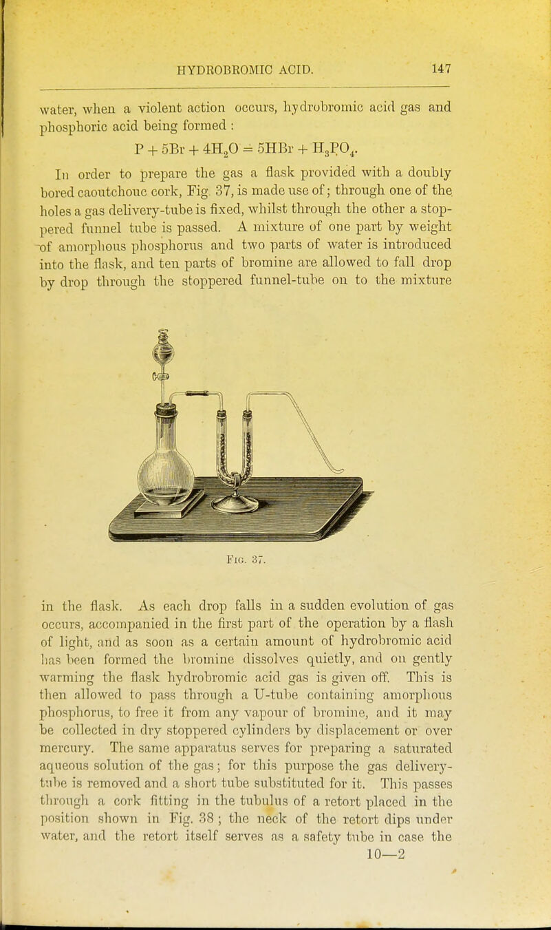 water, when a violent action occurs, hydrobromic acid gas and phosphoric acid being formed : P + 5Br + 4H2O = 5HBr + H3PO4. In order to prepare the gas a flask provided with a doubly bored caoutchouc cork, Fig. 37, is made use of; through one of the holes a gas delivery-tube is fixed, whilst through the other a stop- pered funnel tube is passed. A mixture of one part by weight of amorphous phosphorus and two parts of water is introduced into the flask, and ten parts of bromine are allowed to fall drop by drop through the stoppered funnel-tube on to the mixture Fig. 37. in the flask. As each drop falls in a sudden evolution of gas occurs, accompanied in the first part of the operation by a flash of light, and as soon as a certain amount of hydrobromic acid lias been formed the bromine dissolves quietly, and on gently warming the flask hydrobromic acid gas is given off. This is then allowed to pass through a U-tube containing amorphous phosphorus, to free it from any vapour of bromine, and it may be collected in dry stoppered cylinders by displacement or over mei'cury. The same apparatus serves for prpparing a saturated aqueous solution of the gas; for this purpose the gas delivery- tube is removed and a short tube substituted for it. This passes through a cork fitting in the tubulus of a retort placed in the position shown in Fig. 38 ; the neck of the retort dips under water, and the retort itself serves as a safety tube in case the 10—2