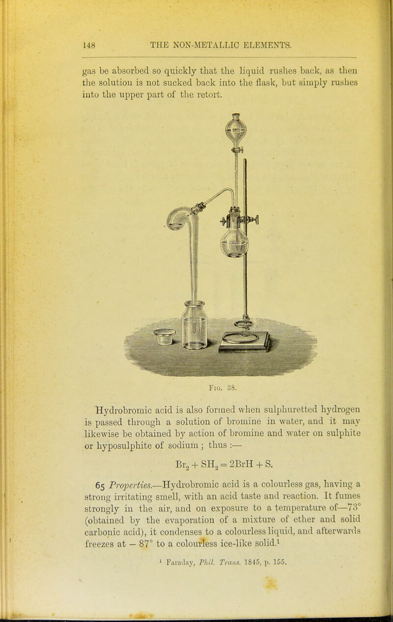 gas be absorbed so quickly that the liquid rushes back, as then the solutiou is not sucked back into the flask, but simply rushes into the upper part of the retort. Fm. 38. Hydrobromic acid is also formed when sulphuretted hydrogen is passed through a solution of bromine in water, and it may I lilcewise be obtained by action of bromine and water on sulphite t f or hyposulphite of sodium ; thus :— Br2 + SH2 = 2BrH + S. 1 ji 65 Properties.—Hydrobromic acid is a colourless gas, having a strong irritating smell, with an acid taste and reaction. It fumes I strongly in the air, and on exposure to a temperature of—73° j, (obtained by the evaporation of a mixture of ether and solid carbonic acid), it condenses to a colourless liquid, and afterwards ' freezes at — 87° to a colourless ice-like solid.^ ' Faiiulrtv, Phil. Trans. p. 155.