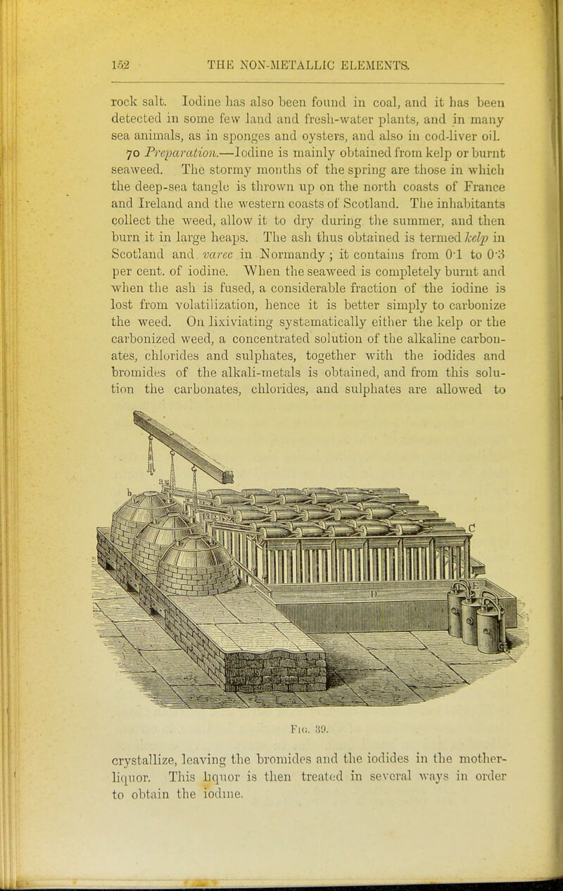 rock salt. Iodine lias also been found in coal, and it has been detected in some few land and fresh-water plants, and in many- sea animals, as in sponges and oysters, and also in cod-liver oil. 70 Preparation.—Iodine is mainly obtained from kelp or burnt seaweed. The stormy months of the spring are those in which the deep-sea tangle is thrown up on the north coasts of France and Ireland and the western coasts of Scotland. The inhabitants collect the weed, allow it to dry during the summer, and then burn it in large heaps. The ash thus obtained is termed kelp in Scotland and. i;a?'ec in Normandy ; it contains from O'l to 0'3 per cent, of iodine. When the seaweed is completely burnt and when the ash is fused, a considerable fraction of the iodine is lost from volatilization, hence it is better simply to carbonize the weed. On lixiviating systematically either the kelp or the carbonized weed, a concentrated solution of the alkaline carbon- ates, chlorides and sulphates, together M'ith the iodides and bromides of the alkali-metals is obtained, and from this solu- tion the carbonates, chlorides, and sulphates are allowed to Fic. crystallize, leaving the bromides and the iodides in the mother- liquor. This liquor is then treated in several ways in order to obtain the iodine.