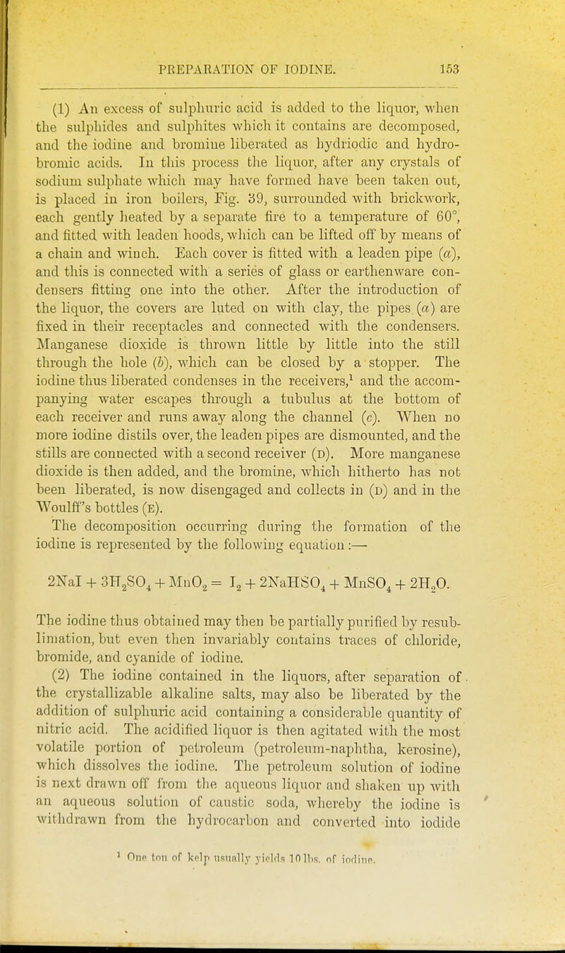 (1) An excess of sulphuric acid is added to the liquor, when the sulphides and sulphites which it contains are decomposed, and the iodine and bromine liberated as hydriodic and hydro- bromic acids. In this process the liquor, after any crystals of sodium sulphate which may have formed have been taken out, is placed in iron boilers, Fig. '69, surrounded with brickwork, each gently heated by a separate fire to a temperature of 60°, and fitted with leaden hoods, which can be lifted off by means of a chain and winch. Each cover is fitted with a leaden pipe (a), and this is connected with a series of glass or earthenware con- densers fitting one into the other. After the introduction of the liquor, the covers are luted on with clay, the pipes (a) are fixed in their receptacles and connected with the condensers. Manganese dioxide is thrown little by little into the still through the hole (b), which can be closed by a stopper. The iodine thus liberated condenses in the receivers,^ and the accom- panying water escaj^es through a tubulus at the bottom of each receiver and runs away along the channel (c). When no more iodine distils over, the leaden pipes are dismounted, and the stills are connected with a second receiver (d). More manganese dioxide is then added, and the bromine, which hitherto has not been liberated, is now disengaged and collects in (d) and in the Woulff's bottles (E). The decomposition occurring during the formation of the iodine is represented by the following equation :— 2M + 3H2SO, + MnO^ = I2 + 2NaHS0, + MnSO, + 2H2O. The iodine thus obtained may then be partially purified by resub- liniation, but even then invariably contains traces of chloride, bromide, and cyanide of iodine. (2) The iodine contained in the liquors, after separation of • the crystallizable alkaline salts, may also be liberated by the addition of sulphuric acid containing a considerable quantity of nitric acid. The acidified liquor is then agitated with the most volatile portion of petroleum (petroleum-naphtha, kerosine), which dissolves the iodine. The petroleum solution of iodine is next drawn off irom the aqueous liquor and shaken up with an aqueous solution of caustic soda, whereby the iodine is withdrawn from the hydrocarbon and converted into iodide ' OiiP ton of kelp nsufillj- yinlrls lOllis. of imlino.