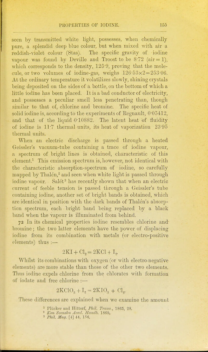 seen by transmitted wliite light, possesses, when chemically pure, a splendid deep blue colour, but when mixed with air a reddish-violet colour (Stas). The specific gravity of iodine vapour was found by Deville and Troost to be 872 (air = 1), which corresponds to the density, 125-9, proving that the mole- cule, or two volumes of iodine-gas, weighs 126'53x2=253'06. At the ordinary temperature it volatilizes slowly, shining crystals being deposited on the sides of a bottle, on the bottom of which a little iodine has been placed. It is a bad conductor of electricity, and possesses a peculiar smell less penetrating than, though similar to that of, chlorine and bromine. The specific heat of solid iodine is, according to the experiments of Eegnault, 005412, and that of tlie liquid 0-10882. The latent heat of fluidity of iodine is ir7 thermal units, its heat of vaporization 23*95 thermal units. When an electric discharge is passed through a heated Geissler's vacuum-tube containing a trace of iodine vapour, a spectrum of bright lines is obtained, characteristic of this element.^ This emission spectrum is, however, not identical with the characteristic absorption-spectrum of iodine, so carefully mapped by Thal^n,^ and seen when white light is passed through iodine vapour. Sal^t^ has recently shown that when an electric current of feeble tension is passed through a Geissler's tube containing iodine, another set of bright bands is obtained, which are identical in position with the dark bands of Thalcjn's absorp- tion spectrum, each bright band being replaced by a black band when the vapour is illuminated from behind. 72 In its chemical properties iodine resembles chlorine and- bromine; the two latter elements have the power of displacing iodine from its combination with metals (or electro-positive elements) thus :— 2KI-hCl2=2KCl+T,.. Whilst its combinations with oxygen (or with electro-negative elements) are more stable than those of the other two elements. Thus iodine expels chlorine from the chlorates with formation of iodate and free chlorine :— 21CC10., +12 = 2KI0, + Cl^. These differences are explained when we examine the amount 1 Pliicker and Hittorf, Phil. Trans., 1865, 28. Kon Svouika Acad. Ilandb. 1869. 3 Phil. Maq. [4] 44. ].'^().