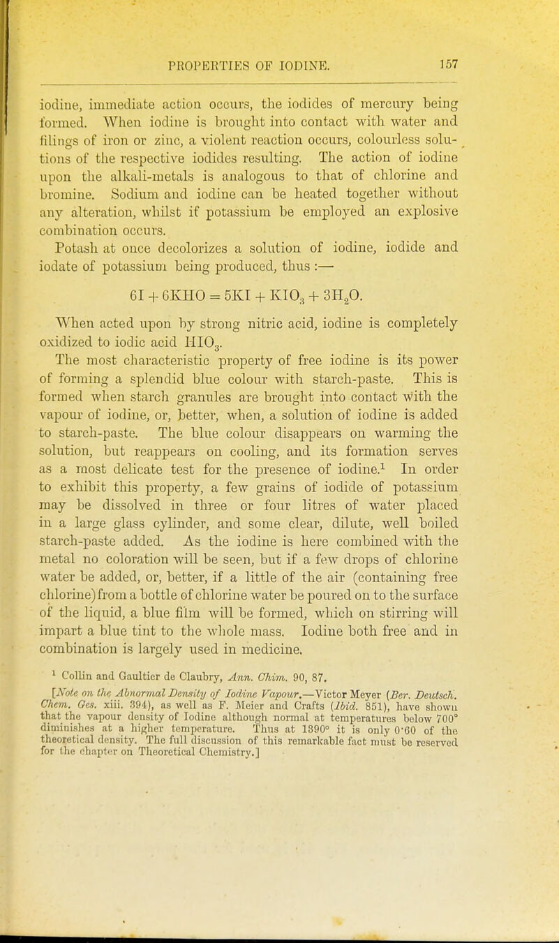 iodine, immediate action occurs, the iodides of mercury being formed. Wlien iodine is brought into contact with water and filings of iron or zinc, a violent reaction occurs, colourless solu- tions of the respective iodides resulting. The action of iodine upon the alkali-metals is analogous to that of chlorine and bromine. Sodium and iodine can be heated together without any alteration, whilst if potassium be employed an explosive combination occurs. Potash at once decolorizes a solution of iodine, iodide and iodate of potassium being produced, thus :— 61 + 6KH0 = 5KI + KIO.5 + Snp. When acted upon by strong nitric acid, iodine is completely oxidized to iodic acid HIO3. The most characteristic property of free iodine is its power of forming a splendid blue colour with starch-paste. This is formed when starch granules are brought into contact with the vapom' of iodine, or, better, when, a solution of iodine is added to starch-paste. The blue colour disappears on warming the solution, but reappears on cooling, and its formation serves as a most delicate test for the presence of iodine.^ In order to exhibit this property, a few grains of iodide of potassium may be dissolved in three or four litres of water placed in a large glass cylinder, and some clear, dilute, well boiled starch-paste added. As the iodine is here combined with the metal no coloration will be seen, but if a few drops of chlorine water be added, or, better, if a little of the air (containing free chlorine) from a bottle of chlorine water be poured on to the surface of the liquid, a blue film will be formed, which on stirring will impart a blue tint to the whole mass. Iodine both free and in combination is largely used in medicine. ^ Collin and Gaultier de Claubry, Ann. Chim. 90, 87. [Note on the Abnormal Density of Iodine Vapour,—Victor Meyer (Ber. BeutscK. Chcm. Ges. xiii. 394), as well as F. Meier and Crafts {Jbid. 851), have shown that the vapour density of Iodine although normal at temperatures below 700° diminislies at a higher temperature. Thus at 1890° it is only 0-60 of the theoretical density. The full discussion of this remarkable fact must be reserved for the chapter on Tlieoretical Chemistry.]
