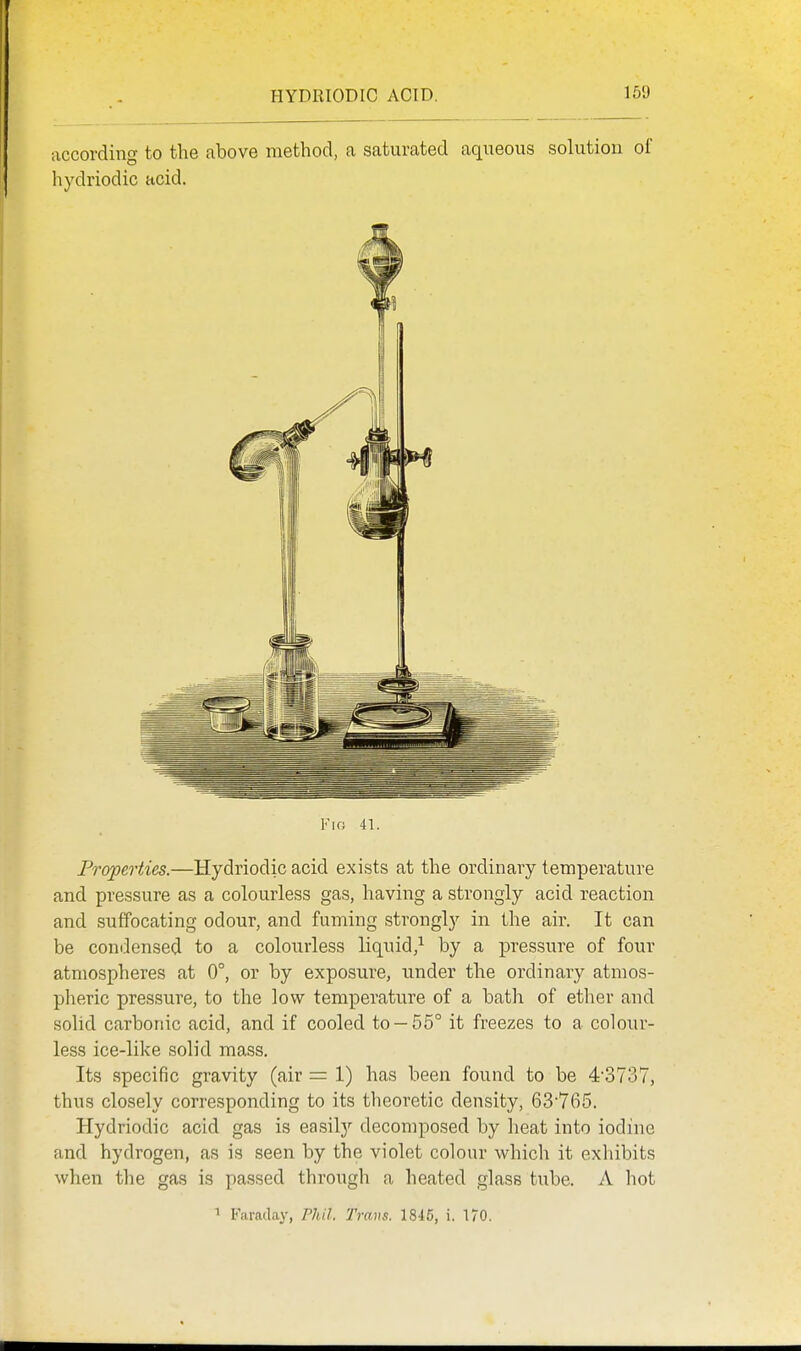 according to the above method, a saturated aqueous solution oi' hydriodic acid. Fk; 41. Properties.—Hydriodic acid exists at the ordinary temperature and pressure as a colourless gas, having a strongly acid reaction and suffocating odour, and faming strongly in the air. It can be condensed to a colourless liquid,^ by a pressure of four atmospheres at 0°, or by exposure, under the ordinary atmos- pheric pressure, to the low temperature of a bath of ether and solid carbonic acid, and if cooled to —55° it freezes to a colour- less ice-like solid mass. Its specific gravity (air = 1) has been found to be 43737, thus closely corresponding to its theoretic density, 63765. Hydriodic acid gas is easilj'' decomposed by heat into iodine and hydrogen, as is seen by the violet colour which it exhibits when the gas is passed through a heated glass tube. A hot 1 Faraday, Phil, Trans. 1845, i. 170.