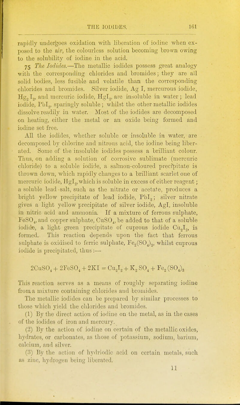 rapidly undergoes oxidation with liberation of iodine when ex- posed to the air, the colourless solution becoming brown owing to the solubility of iodine in the acid. 75 The Iodides.—The metallic iodides possess great analogy witli the corresponding chlorides and bromides; they are all solid bodies, less fusible and volatile than the corresponding chlorides and bromides. Silver iodide, Ag I, mercurous iodide, Hg,2 T.„ and mercuric iodide, HgT^, are insoluble in water; lead iodide, I'bl^, sparingly soluble; whilst the other metallic iodides dissolve readily in water. Most of the iodides are decomposed on heating, either the metal or an oxide being formed and iodine set free. All the iodides, whether soluble or insoluble in water, are decomposed by chlorine and nitrous acid, the iodine being liber- ated. Some of the insoluble iodides possess a brilliant colour. Thus, on adding a solution of corrosive sublimate (mercuric cliloride) to a soluble iodide, a salmon-coloured preci*pitate is thrown down, which rapidly changes to a brilliant scarlet one of mercuric iodide, HgT.^, which is soluble in excess of either reagent; a soluble lead -salt, such as the nitrate or acetate, produces a bright yellow precipitate of lead iodide, Pbig; silver nitrate gives a light yellow precipitate of silver iodide, Agl, insoluble in nitric acid and aunnonia. If a mixture of feiTous sulphate, PeSO^, and copper sulphate, CuSO^, be added to that of a soluble iodide, a light green precipitate of cuprous iodide CugTg, is formed. This reaction depends upon the fact that ferrous sulphate is oxidised to ferric sulphate, Ye^{^0^^, whilst cuprous iodide is precipitated, thus:— 2CuS0, + 2FeS0, + 2KI = CuJ., + K2 SO, + Fe^ (SOJg This reaction serves as a means of roughly separating iodine from a mixture containing chlorides and bromides. The metallic iodides can be prepared by similar processes to those which yield the chlorides and bromides. (1) By the direct action of iodine on the metal, as in the cases of the iodides of iron and mercury. (2) By the action of iodine on certain of the metallic oxides, hydrates, or carbonates, as those of potassium, sodium, barium, calcium, and silver. (.'-)) By the action of hydriodic acid on certain metals, such as zinc, hydrogen being liberated. 11
