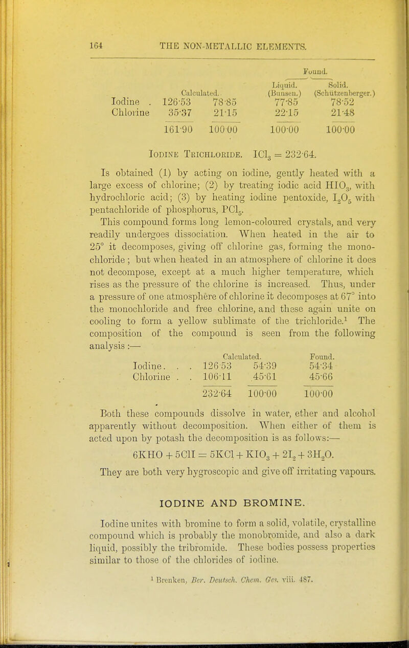 Found. Liquid. Solid. Calculated. (Bimsiiii.) (Schiitzenberger.) Iodine . 126-53 78-85 77-85 78-52 Chlorine 35-37 21-15 22-15 21-48 161-90 10000 100-00 100-00 Iodine Trichloride. ICI3 = 232-64. Is obtained (1) by acting on iodine, gently heated with a large excess of chlorine; (2) by treating iodic acid HIO3, with hydrochloric acid; (3) by heating iodine pentoxide, IgOg witli pentachloride of phosphorus, PCI5. This compound forms long lemon-coloured crystals, and very readily undergoes dissociation. When heated in the air to 25° it decomposes, giving off chlorine gas, forming the mono- chloride ; but when heated in an atmosphere of chlorine it does not decompose, except at a much higher temperature, which rises as the pressure of the chlorine is increased. Thus, under a pressure of one atmosphere of chlorine it decomposes at 67° into the monochloride and free chlorine, and these again unite on cooling to form a yellow sublimate of the trichloride.^ The composition of the compound is seen from the following analysis :— Calculated. Found. Iodine. . . 126 53 54-39 54-34 Chlorine . . 106-11 .45-61 45-66 232-64 100-00 lOO'OO Both these compounds dissolve in water, etlier and alcohol apparently without decomposition. When either of them is acted upon by potash the decomposition is as follows:— 6KH0 + 5C1I = 5KC1 -f- KIO3 + 21, + SRp. They are both very hygroscopic and give off irritating vapours. IODINE AND BROMINE. Iodine unites with bromine to form a solid, volatile, crystalline compound which is probably the monobromide, and also a dark liquid, possibly the tribromide. These bodies possess properties similar to those of the chlorides of iodine. 1 Brenken, Bcr. Deutsch. Chcm. Gc<!. viii. 48.