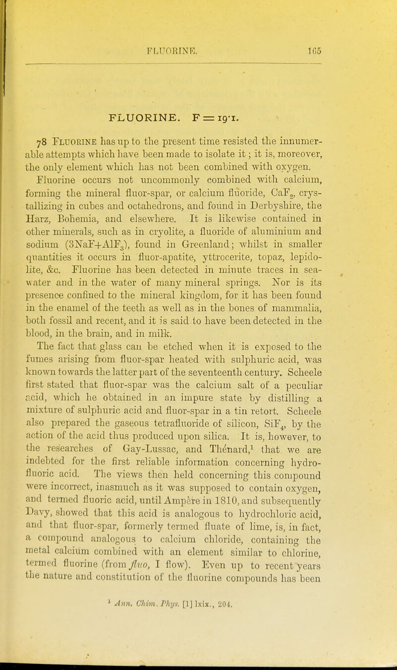 FLUORINE. 1G5 FLUORINE. F = i9-i. 78 Fluorine has up to the present time resisted the innumer- able attempts which have been made to isolate it; it is, moreover, the only element which has not been combined with oxygen. Fluorme occurs not uncommonly combined with calcium, forming the mineral fluor-spar, or calcium fluoride, GaFg, crys- tallizing in cubes and octahedrons, and found in Derbyshire, the Harz, Bohemia, and elsewhere. It is likewise contained in other minerals, such as in cryolite, a fluoride of aluminium and sodium (SISTaF+AlFg), found in Greenland; whilst in smaller quantities it occurs in fluor-apatite, yttrocerite, topaz, lepido- lite, &c. Fluorine has been detected in minute traces in sea- water and in the water of many mineral springs. ISTor is its presence confined to the mineral kingdom, for it has been found in the enamel of the teeth as well as in the bones of mammalia, both fossil and recent, and it is said to have been detected in the blood, in the brain, and in milk. The fact that glass can be etched when it is exposed to the fumes arising from fluor-spar heated with sulphuric acid, was known towards the latter part of the seventeenth century. Scheele first stated that fluor-spar was the calcium salt of a peculiar acid, which he obtained in an impure state by distilling a mixture of sulphuric acid and fluor-spar in a tin retort. Scheele also prepared the gaseous tetrafluoride of silicon, SiF^, by the action of the acid thus produced upon silica. It is, however, to the researches of Gay-Lussac, and Thenard,^ that we are indebted for the first reliable information concerning hydro- fluoric acid. The views then held concerning this compound were incorrect, inasmuch as it was supposed to contain oxygen, and termed fluoric acid, until Ampeire in 1810, and subsequently Davy, showed that this acid is analogous to hydrochloric acid, and that fluor-spar, formerly termed fluate of lime, is, in fact, a compound analogous to calcium chloride, containing the metal calcium combined with an element similar to chlorine, termed fluorine (from/ifo, I flow). Even up to recent years the nature and constitution of the fluorine compounds has been ^ Ann, Chim.Phijs. [IJlxix., 204.
