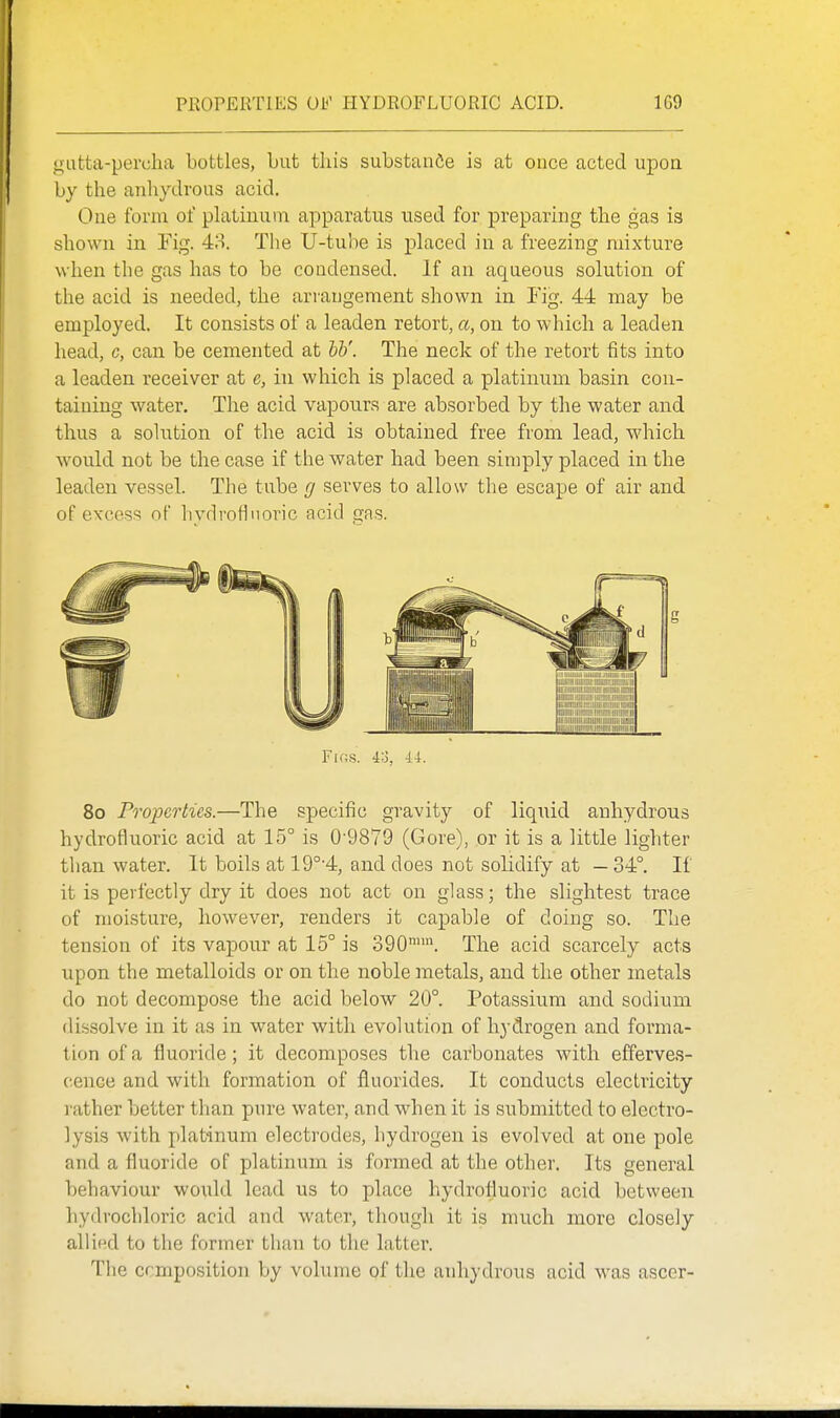 PKOPERTIES OF HYDROFLUORIC ACID. 1G9 gatta-perclia bottles, but this substanCe is at once acted upon by the anhydrous acid. One form of platinum apparatus used for preparing the gas is shown in Fig. 48. The U-tuhe is placed in a freezing mixture when the gas has to be condensed. If an aqueous solution of the acid is needed, the arrangement shown in Fig. 44 may be employed. It consists of a leaden retort, a, on to which a leaden head, c, can be cemented at W. The neck of the retort fits into a leaden receiver at e, in which is placed a platinum basin cou- taiuing water. The acid vapours are absorbed by the water and thus a solution of the acid is obtained free from lead, which would not be the case if the water had been simply placed in the leaden vessel. The tube g serves to allow the escape of air and of excess of hydrofluoric acid gas. Ftos. 4o, 44. 8o Properties.—The specific gravity of liquid anhydrous hydrofluoric acid at 15° is 0-9879 (Gore), or it is a little lighter than water. It boils at 19°'4, and does not solidify at — 34°. If it is perfectly dry it does not act on glass; the slightest trace of moisture, however, renders it capable of doing so. The tension of its vapour at 15° is 390. The acid scarcely acts upon the metalloids or on the noble metals, and the other metals do not decompose the acid below 20°. Potassium and sodium dissolve in it as in water with evolution of hydrogen and forma- tion of a fluoride; it decomposes the carbonates with efferves- cence and with formation of fluorides. It conducts electricity rather better tlian pure water, and when it is submitted to electro- lysis with platinum electrodes, hydrogen is evolved at one pole and a fluoride of platinum is formed at the other. Its general behaviour would lead us to place hydrofluoric acid between hydrochloric acid and water, though it is much more closely allied to the former than to the latter. The composition by volume of the anhydrous acid was ascer-