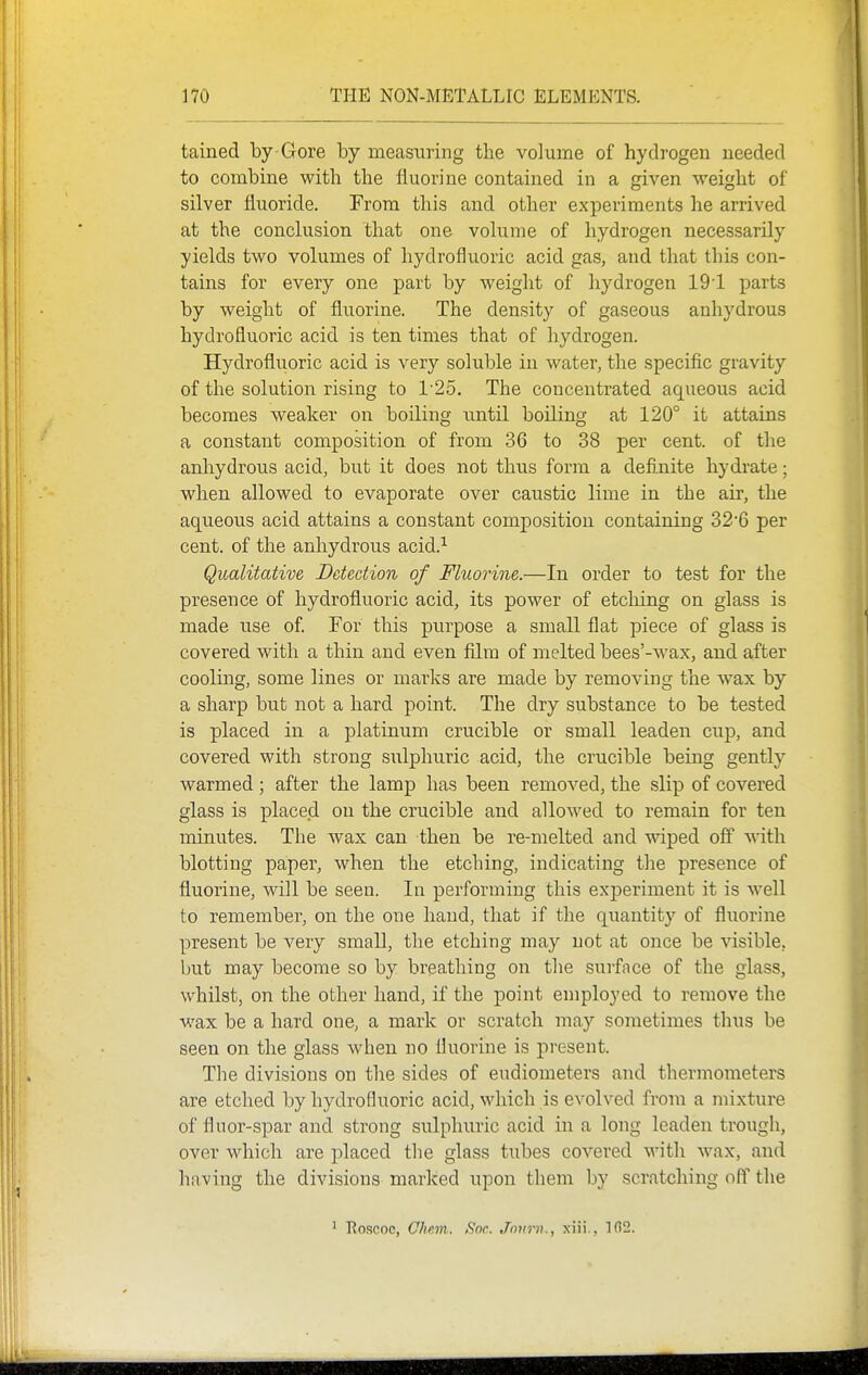 tained by Gore by measuring the volume of hydrogen needed to combine with the fluorine contained in a given weight of silver fluoride. From this and other experiments he arrived at the conclusion that one volume of hydrogen necessarily yields two volumes of hydrofluoric acid gas, and that this con- tains for every one part by weight of hydrogen 191 parts by weight of fluorine. The density of gaseous anhydrous hydrofluoric acid is ten times that of hydrogen. Hydrofluoric acid is very soluble in water, the specific gravity of the solution rising to 1'25. The concentrated aqueous acid becomes weaker on boiling u.ntil boiling at 120° it attains a constant composition of from 36 to 38 per cent, of the anhydrous acid, but it does not thus form a definite hydrate; when allowed to evaporate over caustic lime in the air, the aqueous acid attains a constant composition containing 32'6 per cent, of the anhydrous acid.^ Qualitative Detection of Fluorine.—In order to test for the presence of hydrofluoric acid, its power of etcliing on glass is made use of For this purpose a small flat piece of glass is covered with a thin and even film of melted bees'-wax, and after cooling, some lines or marks are made by removing the w^ax by a sharp but not a hard point. The dry substance to be tested is placed in a platinum crucible or small leaden cup, and covered with strong sulphuric acid, the crucible being gently warmed; after the lamp has been removed, the slip of covered glass is placed on the crucible and allowed to remain for ten minutes. The wax can then be re-melted and wiped off sWth blotting paper, when the etching, indicating tlie presence of fluorine, will be seen. In performing this experiment it is well to remember, on the one hand, that if the quantity of fluorine present be very small, the etching may not at once be visible, but may become so by breathing on the surfnce of the glass, whilst, on the other hand, if the point employed to remove the wax be a hard one, a mark or scratch may sometimes thus be seen on the glass when no fluorine is present. The divisions on the sides of eudiometers and thermometers are etched by hydrofluoric acid, which is evolved from a mixture of fluor-spar and strong sulphuric acid in a long leaden trough, over which are placed the glass tubes covered with wax, and having the divisions marked upon them by scratching off the ' Roscoc, Chcm. Snr. Jour)}., xiii., Tfi2.