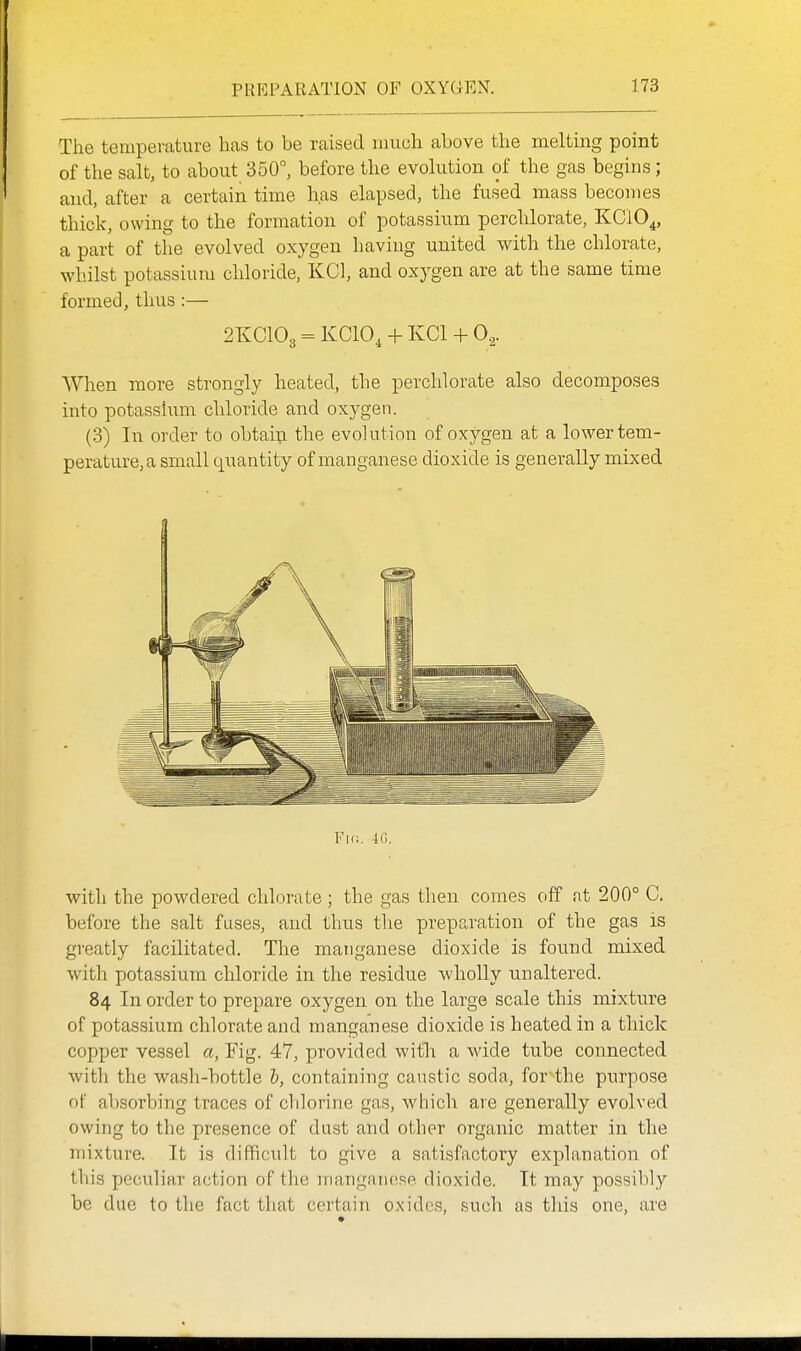 The temperature has to be raised much above the meltmg point of the salt, to about 350°, before the evolution of the gas begins; and, after a certain time has elapsed, the fused mass becomes thick, owing to the formation of potassium perchlorate, KClO^, a part of the evolved oxygen having united with the chlorate, whilst potassium chloride, KCl, and oxygen are at the same time formed, thus :— 2KCIO3 = KCIO, + KCl + 0.2. When more strongly heated, the perchlorate also decomposes into potassium chloride and oxygen. (3) In order to obtaip the evolution of oxygen at a lower tem- perature, a small quantity of manganese dioxide is generally mixed Fir;. i6. with the powdered chlorate ; the gas then comes off nt 200° C. before the salt fuses, and thus the preparation of the gas is greatly facilitated. The manganese dioxide is found mixed with potassium chloride in the residue wholly unaltered. 84 In order to prepare oxygen on the large scale this mixture of potassium chlorate and manganese dioxide is heated in a thick copper vessel a, Yig. 47, provided with a wide tube connected with the wash-bottle b, containing caustic soda, for the purpose of absorbing traces of chlorine gas, which are generally evolved owing to the presence of dust and other organic matter in the mixture. It is difficult to give a satisfactory explanation of this peculiar action of the manganese dioxide. It may possibly be due to the fact that certain oxides, such as this one, are