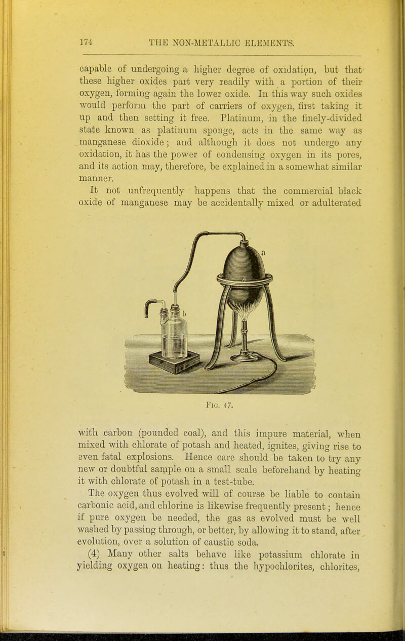 capable of undergoing a liigher degree of oxidatipn, but that these higher oxides part very readily with a portion of their oxygen, forming again the lower oxide. In this way such oxides M'ould perform the part of carriers of oxygen, first taking it up and then setting it free. Platinum, in the finely-divided state known as platinum sponge, acts in the same way as manganese dioxide; and although it does not undergo any oxidation, it has the power of condensing oxygen in its pores, and its action may, therefore, be explained in a somewhat similar manner. It not unfrequently happens that the commercial black oxide of manganese may be accidentally mixed or adulterated with carbon (pounded coal), and this impure material, when mixed with chlorate of potash and heated, ignites, giving rise to even fatal explosions. Hence care should be taken to try any new or doubtful sample on a small scale beforehand by heating it with chlorate of potash in a test-tube. The oxygen thus evolved will of course be liable to contain carbonic acid, and chlorine is likewise frequently present; hence if pure oxygen be needed, the gas as evolved must be well washed by passing through, or better, by allowing it to stand, after evolution, over a solution of caustic soda. (4) Many other salts behave like potassium chlorate in yielding oxygen on heating: thus the hypochlorites, chlorites,