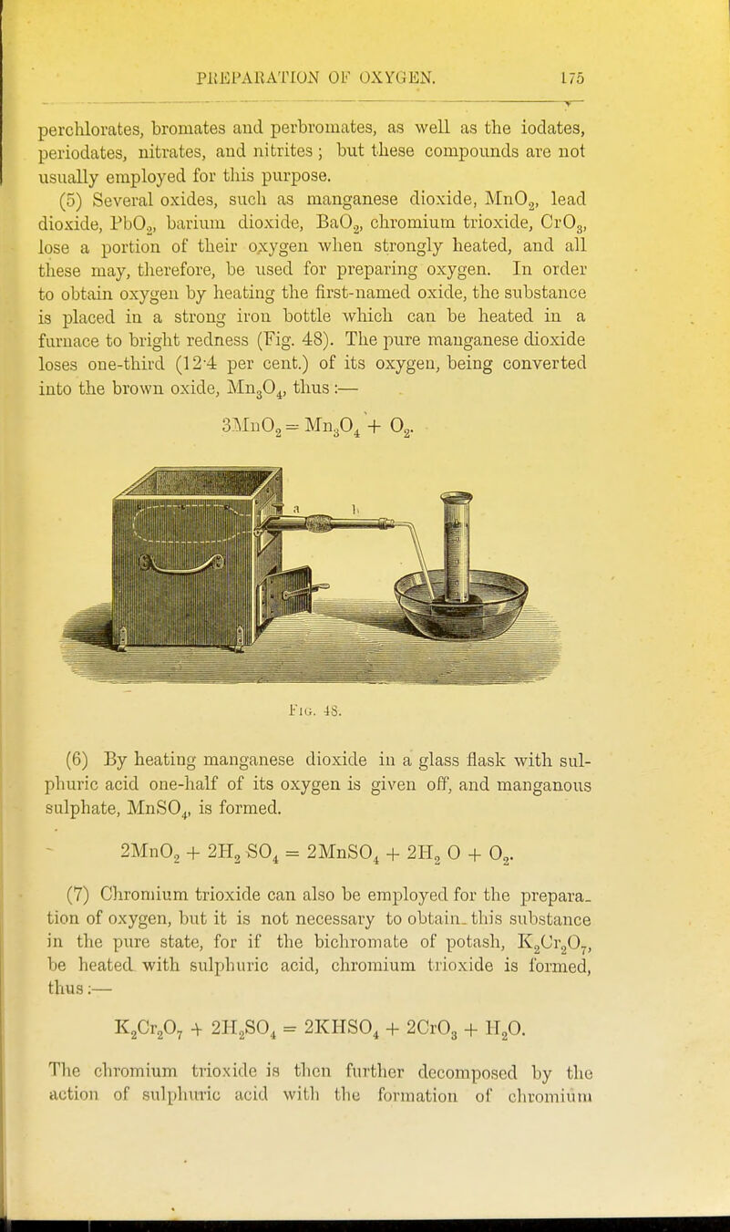 perchlorates, bromates and perbromates, as well as the ioclates, periodates, nitrates, and nitrites ; but these compounds are not usually employed for tliis purpose. (5) Several oxides, such as manganese dioxide, MnOg, lead dioxide, PbO,, barium dioxide, BaO.^, chromium trioxide, CrOg, lose a portion of their oxygen when strongly heated, and all these may, therefore, be used for preparing oxygen. In order to obtain oxygen by heating the first-named oxide, the substance is placed in a strong iron bottle which can be heated in a furnace to bright redness (Fig. 48). The pure manganese dioxide loses one-third (12-4 per cent.) of its oxygen, being converted into the brown oxide, MugO^, thus :— 3Mu02 = Mn30/+ Pig. 4S. (6) By heating manganese dioxide in a glass flask with sul- plniric acid one-half of its oxygen is given off, and manganous sulphate, MnSO^, is formed. 2Mn02 + SO, = 2MnS0, + 2H2 0 + 0^. (7) Chromium trioxide can also be employed for the prepara- tion of oxygen, but it is not necessary to obtain, this substance in the pure state, for if the bichromate of potash, K2^i2^7) be heated with sulphuric acid, chromium trioxide is formed, thus;— KgCr^O^ -V 2H2SO, = 2KHS0, + 2CxO^ + H^O. The chromium trioxide is then further decomposed by the action of su]i)huric acid with the formation of clu'omium