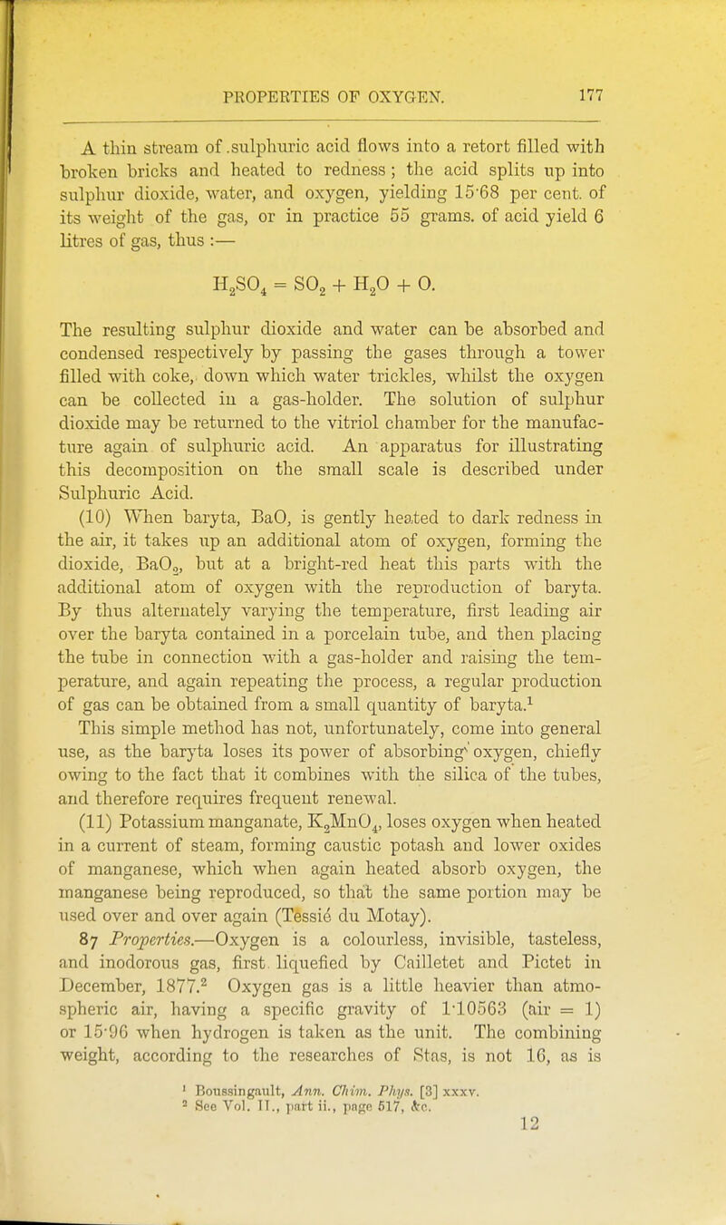 A thin stream of .sulphuric acid flows into a retort filled with broken bricks and heated to redness ; tlie acid splits up into sulphur dioxide, water, and oxygen, yielding 15'68 per cent, of its weight of the gas, or in practice 55 grams, of acid yield 6 litres of gas, thus :— H^SO, = SO2 + + 0. The resulting sulphur dioxide and water can be absorbed and condensed respectively by passing the gases through a tower filled with coke,, down which water trickles, whilst the oxygen can be collected in a gas-holder. The solution of sulphur dioxide may be returned to the vitriol chamber for the manufac- ture again of sulphuric acid. An apparatus for illustrating this decomposition on the small scale is described under Sulphuric Acid. (10) When baryta, BaO, is gently heated to dark redness in the air, it takes up an additional atom of oxygen, forming the dioxide, BaOo, but at a bright-red heat this parts with the additional atom of oxygen with the reproduction of baryta. By thus alternately varying the temperature, first leading air over the baryta contained in a porcelain tube, and then placing the tube in connection with a gas-holder and raising the tem- perature, and again repeating the process, a regular production of gas can be obtained from a small quantity of baryta.^ This simple method has not, unfortunately, come into general use, as the baryta loses its power of absorbing^' oxygen, chiefly owing to the fact that it combines with the silica of the tubes, and therefore requires frequent renewal. (11) Potassium manganate, KgMnO^, loses oxygen when heated in a cm-rent of steam, forming caustic potash and lower oxides of manganese, which when again heated absorb oxygen, the manganese being reproduced, so that the same portion may be used over and over again (Tessie du Motay). 87 Properties.—Oxygen is a colourless, invisible, tasteless, and inodorous gas, first, liquefied by Cailletet and Pictet in December, 1877.^ Oxygen gas is a little heavier than atmo- spheric air, having a specific gravity of ri0563 (air = 1) or 15'96 when hydrogen is taken as the unit. The combining weight, according to the researches of Stas, is not 16, as is ' Boussingault, Ann. CJiim. Phyn. [3] xxxv. ' See Vol. TT., part ii., pa<ie 517, A'o. 12