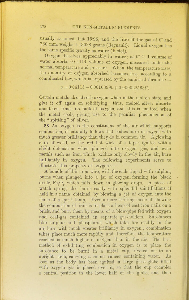 usually assumed, but 15-96, and the litre of the gas at 0° and 760 mm. weighs 1-43028 grams (Eegnault). Liquid oxygen has the same specific gravity as water (Pictet). Oxygen dissolves appreciably in water; at 0° C. 1 volume of water absorbs 0-0-4114: volume of oxygen, measured under the normal temperature and pressure. When the temperature rises, the quantity of oxygen absorbed becomes less, according to a complicated law, which is expressed by the empirical formula : c = 0-04115 - 0-0010899t + 0-000022563t2 Certain metals also absorb oxygen when in the molten state, and give it off again on solidifying ; thus, melted silver absorbs about ten times its bulk of oxygen, and this is emitted when the metal cools, giving rise to the peculiar phenomenon of the  spitting  of silver. 88 As oxygen is the constituent of the air which supports combustion, it naturally follows that bodies burn in oxygen with much greater brilliancy than they do in common air. A glowing chip of wood, or the red hot wick of a taper, ignites with a slight detonation when plunged into oxygen gas, and even metals such as iron, which oxidize only slowly in the air, burn brilliantly in oxygen. The following experiments serve to illustrate this property of oxygen :— A bundle of thin iron wire, with the ends tipped with sulphur, burns when plunged into a jar of oxygen, forming the black oxide, FegO^, which falls down in glowing drops. A piece of watch spring also burns easily with splendid scintillations if held in a flame obtained by blowing a jet of oxygen into the flame of a spirit lamp. Even a more striking mode of showing the combustion of iron is to place a heap of cast iron nails on a brick, and burn them by means of a blow-pipe fed with oxygen and coal-gas contained iu separate gas-holders. Substances like sulphur and phosphorus, wbich take fire readily in the air, burn with much greater brilliancy in oxygen; combination takes place much more rapidly, and, therefore, the temperature reached is much higher in oxygen than in the air. The best method of exhibiting combustion in oxygen is to place the substance to be burnt in a metal cup, riveted on to an upright stem, carrying a round saucer containing water. As soon as the body.has been ignited, a large glass globe filled with oxygen gas is placed over it, so that the cup occupies a central position in the lower half of the globe, and then