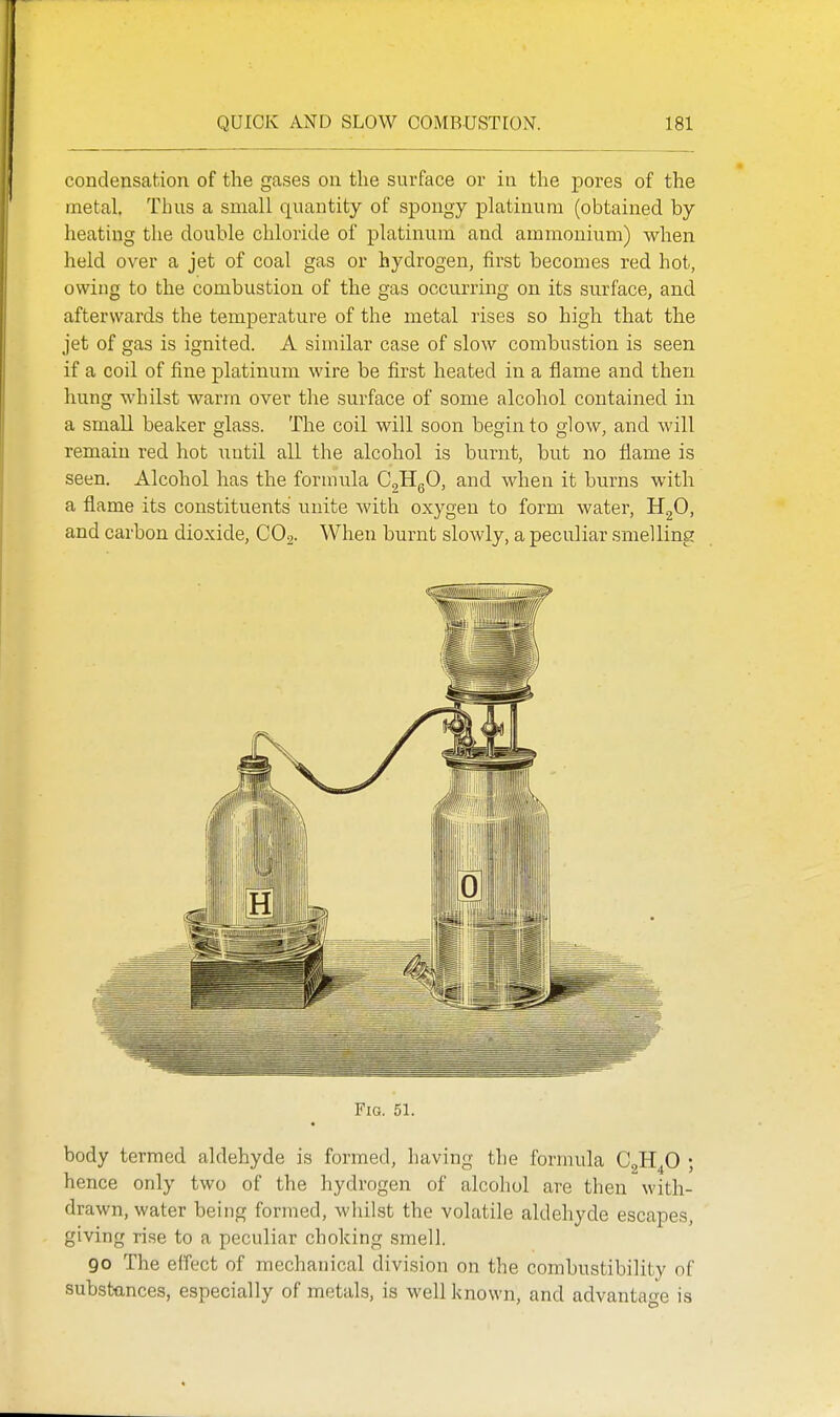 condensation of the gases on the surface or in the pores of the metal. Thus a small quantity of spongy platinum (obtained by heating the double chloride of platinum and ammonium) when held over a jet of coal gas or hydrogen, first becomes red hot, owing to the combustion of the gas occurring on its surface, and afterwards the temperature of the metal rises so high that the jet of gas is ignited. A similar case of slow combustion is seen if a coil of fine platinum wire be first heated in a flame and then hung Avhilst warm over the surface of some alcohol contained in a small beaker glass. The coil will soon begin to glow, and will remain red hot iiutil all the alcohol is burnt, but no flame is seen. Alcohol has the formula CgHgO, and when it burns with a flame its constituents unite with oxygen to form water, HgO, and carbon dioxide, CO,. When burnt slowly, a peculiar smelling Fig. 51. body termed aldehyde is formed, having the formula C^Rfi ; hence only two of the hydrogen of alcohol are then with- drawn, water being formed, whilst the volatile aldehyde escapes, giving rise to a peculiar choking smell. go The effect of mechanical division on the combustibility of substances, especially of metals, is well known, and advantao-e is