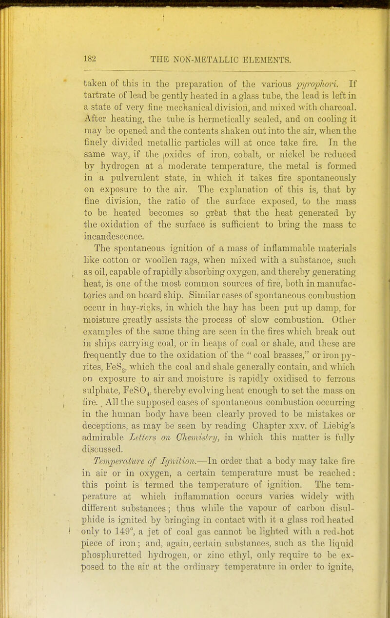 taken of this in the preparation of the various pyrophori. If tartrate of lead be gently heated in a glass tube, the lead is left in a state of very ilne mechanical division, and mixed Avith charcoal. After heating, the tube is hermetically sealed, and on cooling it may be opened and the contents shaken out into the air, when the finely divided metallic particles will at once take fire. In the same way, if the jOxides of iron, cobalt, or nickel be reduced by hydrogen at a moderate temperature, the metal is formed in a pulverulent state, in which it takes fire spontaneously on exposure to the air. The explanation of this is, that by fine division, the ratio of the surface exposed, to the mass to be heated becomes so grfeat that the heat generated by the oxidation of the surface is sufiicient to bring the mass tc incandescence. The spontaneous ignition of a mass of inflammable materials like cotton or woollen rags, when mixed with a substance, such as oil, capable of raj)idly absorbing oxygen, and thereby generating heat, is one of the most common sources of fire, both in manufac- tories and on board ship. Similar cases of spontaneous combustion occiir in hay-ricks, in which the hay has been put up damp, for moisture greatly assists the process of slow combustion. Other examples of the same thing are seen in the fires which break out in ships carrying coal, or in heaps of coal or shale, and these are frequently due to the oxidation of the  coal brasses, or iron py- rites, FeSg, which the coal and shale generally contain, and which on exposure to air and moisture is rapidly oxidised to ferrous sulphate, FeSO^, thereby evolving heat enough to set the mass on fire., All the sujDposed cases of spontaneous combustion occurring in the human body have been clearly proved to be mistakes or deceptions, as may be seen by reading Chapter xxv. of Liebig's admirable Letters on Cheonistry, in whicli this matter is fully discussed. Temperature of Ignition.—In order that a body may take fire in air or in oxygen, a certain temperature must be reached: this point is termed the temperature of ignition. The tem- perature at which inflammation occurs varies widely with different substances ; thus while the vapour of carbon disul- phide is ignited by bringing in contact with it a glass rod heated only to 149°, a jet of coal gas cannot be lighted with a red-hot piece of iron; and, again,certain substances, sucli as the liquid phosphuretted hydrogen, or zinc ethyl, only require to be ex- posed to the nil' at the ordinary temperature in order to ignite,