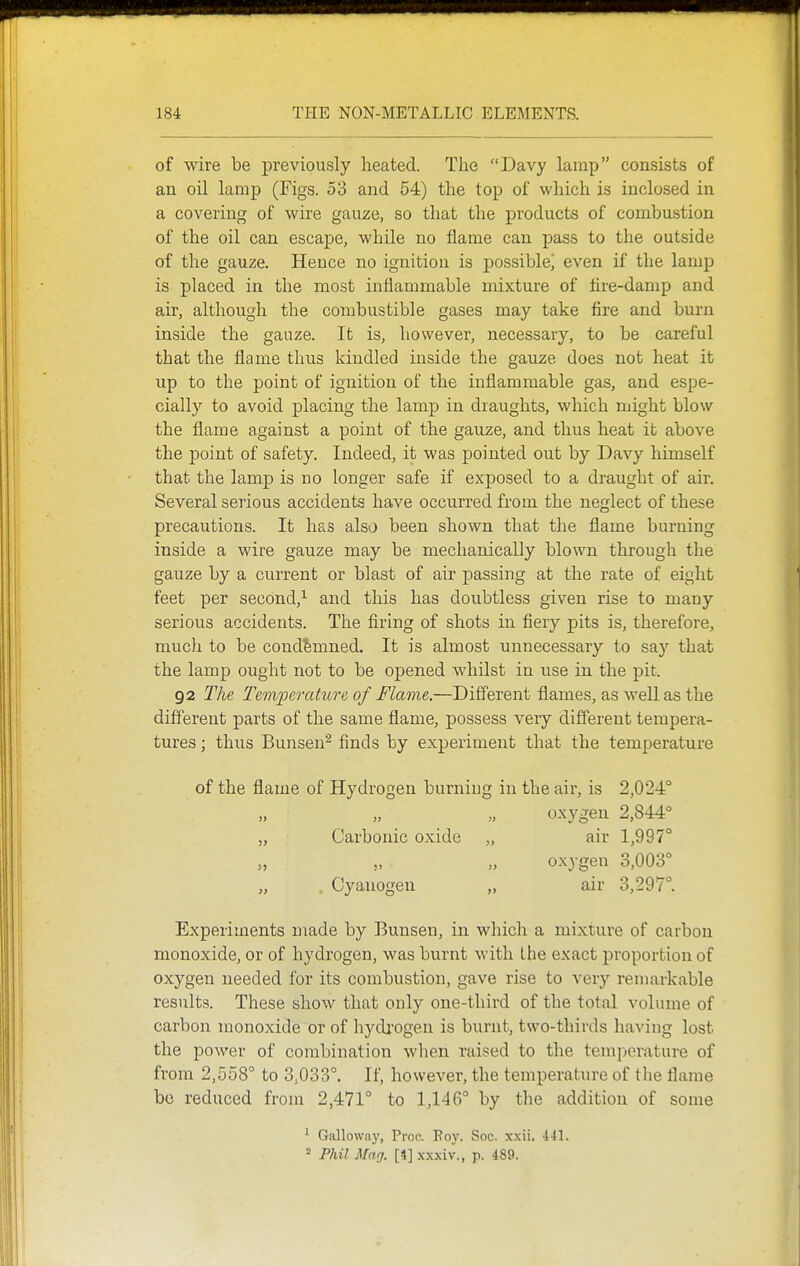 of wire be previously heated. The Davy lamp consists of an oil lamp (Figs. 53 and 54) the top of which is inclosed in a covering of wire gauze, so that the products of combustion of the oil can escape, while no flame can pass to the outside of the gauze. Hence no ignition is possiblej even if the lamp is placed in the most inflammable mixture of tire-damp and air, although the combustible gases may take fire and burn inside the gauze. It is, however, necessary, to be careful that the flame thus kindled inside the gauze does not heat it up to the point of ignition of the inflammable gas, and espe- cially to avoid placing the lamp in draughts, which might blow the flarae against a point of the ganze, and thus heat it above the point of safety. Indeed, it was pointed out by Davy himself that the lamp is no longer safe if exposed to a draught of air. Several serious accidents have occurred from the neglect of these precautions. It has also been shown that the flame burning inside a wire gauze may be mechanically blown through the gauze by a current or blast of air passing at the rate of eight feet per second,^ and this has doubtless given rise to many serious accidents. The firing of shots in fiery pits is, therefore, much to be condemned. It is almost unnecessary to say that the lamp ought not to be opened whilst in use in the pit. 92 The Temperature of Flame.—Different flames, as well as the different parts of the same flame, possess very different tempera- tures ; thus Bunsen^ finds by experiment that the temperature of the flame of Hydrogen burning in the air, is 2,024° oxygen 2,844° air 1,997° oxygen 3,003° air 3,297°. Experiments made by Bunsen, in which a mixture of carbon monoxide, or of hydrogen, was burnt with l.he exact proportion of oxygen needed for its combustion, gave rise to very remarkable results. These show that only one-third of the total volume of carbon monoxide or of hydj'Ogen is burnt, two-thirds haviug lost the power of combination when raised to the temperature of from 2,558° to 3,033°. If, however, the temperature of the flame bo reduced from 2,471° to 1,146° by the addition of some ' Galloway, Proa Poy. Soc. x.xii. 441. 2 Phil Mag. [4] xxxiv., p. 489. 5> Carbonic oxide Cyanogen