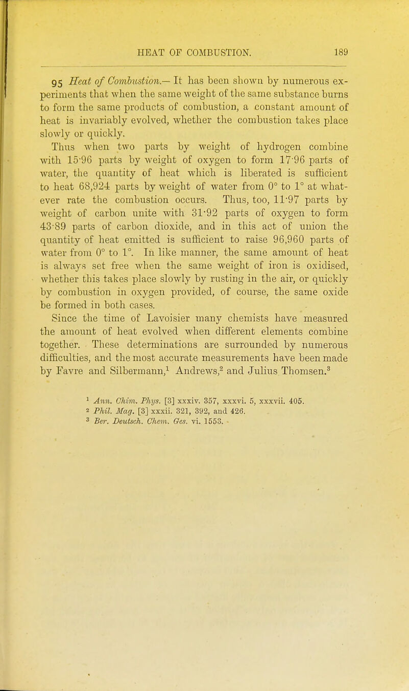 95 Heat of Comhustion.— It has been shown by numerous ex- periments that when the same weight of the same substance burns to form the same products of combustion, a constant amount of heat is invariably evolved, whether the combustion takes place slowly or quickly. Thus when two parts by weight of hydrogen combine with 1596 parts by weight of oxygen to form 17'96 parts of water, the quantity of heat which is liberated is sufficient to heat 68,924 parts by weight of water from 0° to 1° at what- ever rate the combustion occurs. Thus, too, 11'97 parts by weight of carbon unite with 31'92 parts of oxygen to form 43-89 parts of carbon dioxide, and in this act of union the quantity of heat emitted is sufficient to raise 96,960 parts of water from 0° to 1°. In like manner, the same amount of heat is always set free when the same weight of iron is oxidised, whether this takes place slowly by rusting in the air, or quickly by combustion in oxygen provided, of course, the same oxide be formed in both cases. Since the time of Lavoisier many chemists have measured the amount of heat evolved when different elements combine together. These determinations are surrounded by numerous difficulties, and the most accurate measurements have been made by Favre and Silbermann,^ Andrews,^ and Julius Thomsen.^ ^ Ann. Chim. Phys. [3] xxxiv. 357, xxxvi. 5, xxxvii. 405. 2 Phil. Mag. [3] xxxii. 321, 392, and 426. 3 Ber. Deutsch. Chem. Oes. vi. 1553. ■
