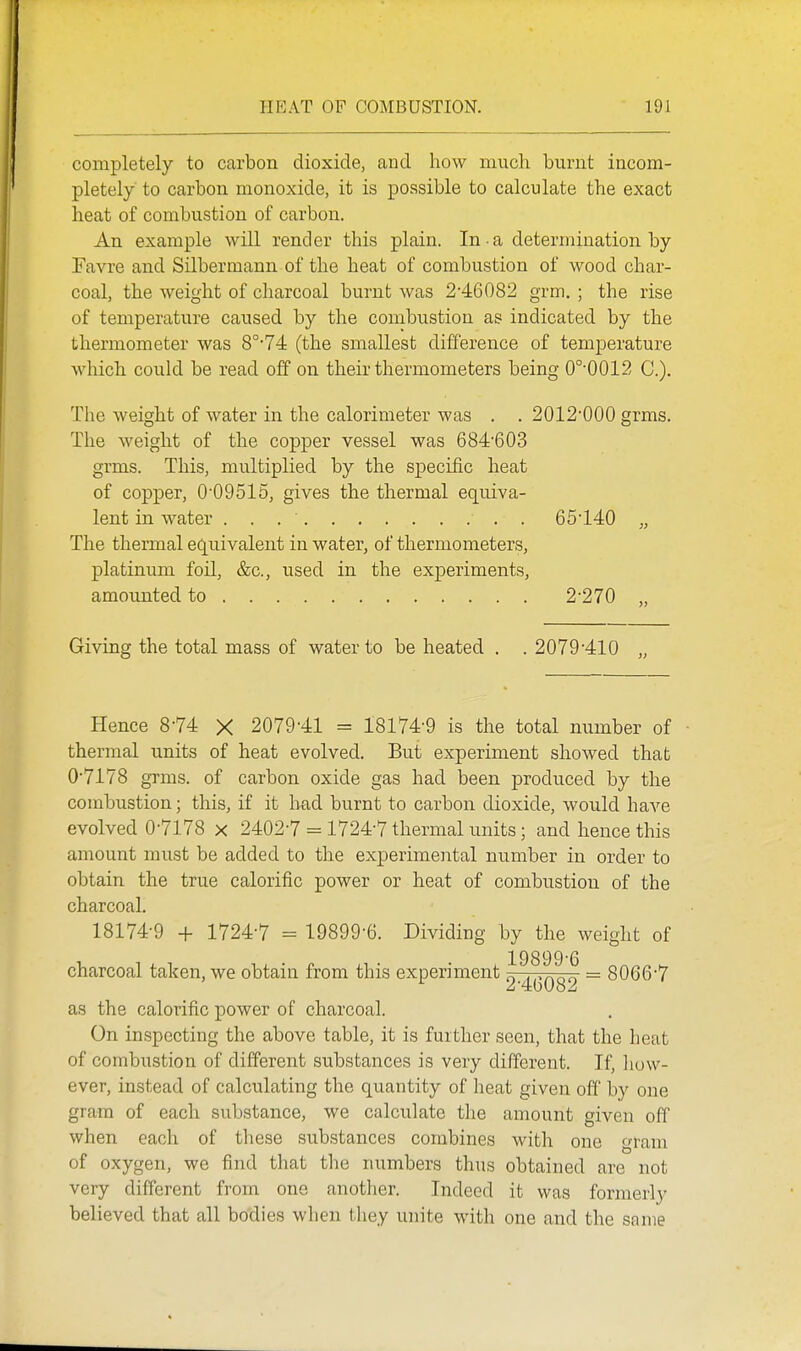 completely to carbon dioxide, and how much burnt incom- pletely to carbon monoxide, it is possible to calculate the exact heat of combustion of carbon. An example will render this plain. In a determination by Favre and Silbermann of the heat of combustion of wood char- coal, the Aveight of charcoal burnt was 2'46082 grm. ; the rise of temperature caused by the combustion as indicated by the thermometer was 8°'74 (the smallest difference of temperature which could be read off on their thermometers being 0°'0012 C). The weight of water in the calorimeter was . . 2012*000 grms. The weight of the copper vessel was 684603 grms. This, multiplied by the specific heat of copper, 009515, gives the thermal equiva- lent in water . 65'140 „ The thermal equivalent in water, of thermometers, platinum foil, &c., used in the experiments, amounted to 2-270 ,, Giving the total mass of water to be heated . . 2079'410 „ Hence 8-74 X 2079-41 = 18174-9 is the total number of thermal units of heat evolved. But experiment showed that 0-7178 grms. of carbon oxide gas had been produced by the combustion; this, if it had burnt to carbon dioxide, would haA'-e evolved 0-7178 x 2402-7 = 1724-7 thermal units; and hence this amount must be added to the experimental number in order to obtain the true calorific power or heat of combustion of the charcoal. 18174-9 -I- 1724-7 = 19899-6. Dividing by the weight of 19899-6 charcoal taken, we obtain from this experiment „ ...^^qo = 8066-7 as the calorific power of charcoal. On inspecting the above table, it is further seen, that the heat of combustion of different substances is very different. If, liow- ever, instead of calculating the quantity of heat given off by one gram of each substance, we calculate tlie amount given off when each of these substances combines with one gram of oxygen, we find that the numbers thus obtained are not very different from one another. Indeed it was formerly believed that all bodies when they unite with one and the same