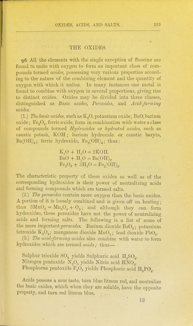 THE OXIDES. 96 All the elements with the single exception of fluorine are found to unite with oxygen to form an important class of com- pounds termed oxides, possessing very various properties accord- ing to the nature of the combining element and the quantity of oxygen with which it unites. In many instances one metal is foimd to combine with oxygen in several proportions, giving rise to distinct oxides. Oxides may be divided into three classes, distinguished as Basic oxides, Peroxides, and Acid-forming oxides. (1.) The hasic oxides, such as KgO, potassium oxide; BaO,barium oxide; FCgOg, ferric oxide, form in combination with water a class of compounds termed Hydroxides or hydrated oxides, such as caustic potash, KOH; barium hydroxide or caustic baryta, Ba(0H)2; ferric hydroxide, re2(0II)g; thus: K2O + H2O = 2K0H. BaO -\- H,0 = Ba(0H)2, EeA+^Xo^Fe^COHV The characteristic property of these oxides as well as of the corresponding hydroxides is their power of neutralizing acids and forming compoxmds which are termed salts. (2.) The peroxides contain more oxygen than the basic oxides. A portion of it is loosely combined and is given off on heating; thus SMnOg = MugO^ + O2; and although they can form hydroxides, these peroxides have not the power of neutralizing acids and forming salts. The following is a list of some of the more important^permVZes. Barium dioxide BaOg; potassium tetroxide 1^2^4 5 manganese dioxide MnOg; lead dioxide Pb02. (3.) The acid-formivg oxides also combine with water to form hydroxides wliich ai'e termed acids ; thus— Sulphur trioxide SO3 yields Sulphuric acid HgSO^. Nitrogen pentoxide NgOg yields Nitric acid HNO3. Phosphorus pentoxide PgOg yields Phosphoric acid HgPO^. Acids possess a sour taste, turn blue litmus red, and neutralize the basic oxides, which when they are soluble, have the opposite property, and turn red litmus blue. 13