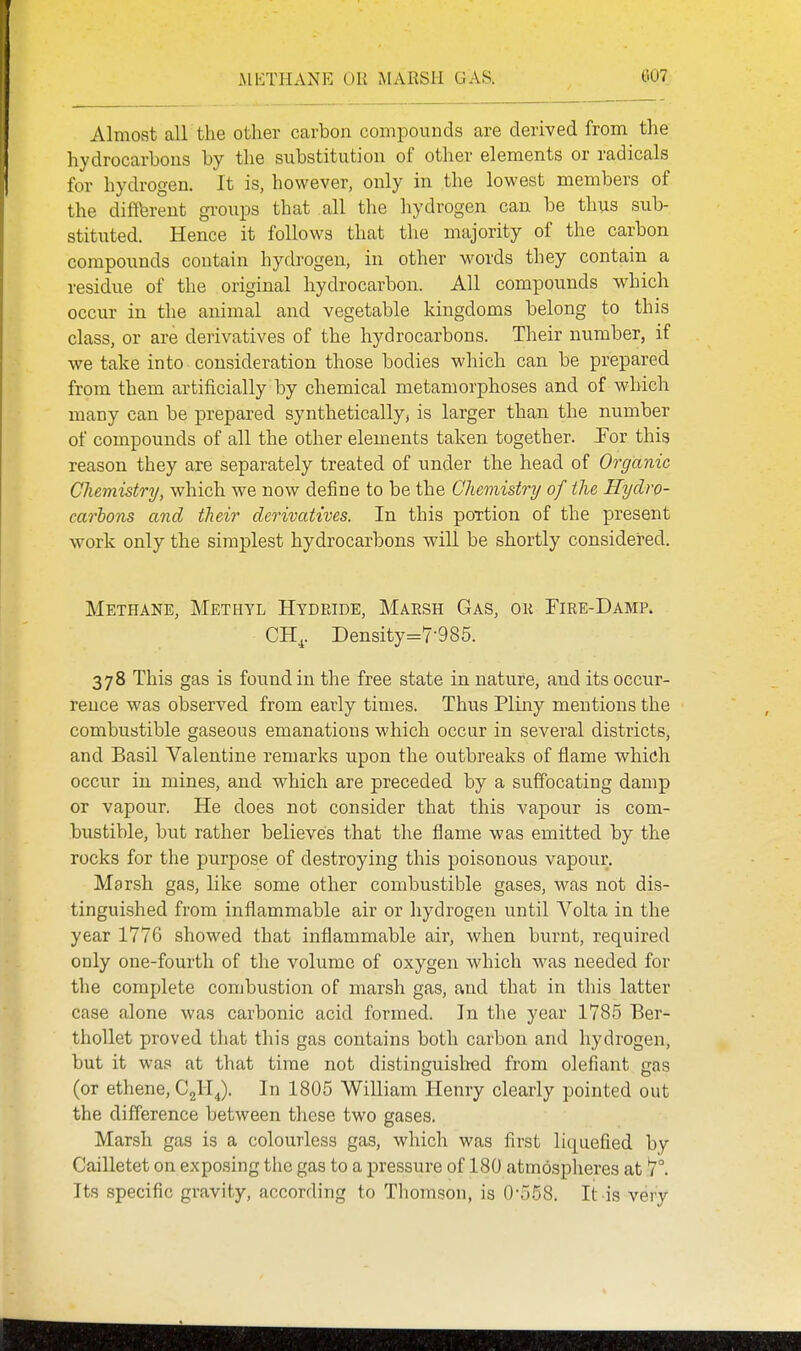 Almost all the other carbon compounds are derived from the hydrocarbons by the substitution of other elements or radicals for hydrogen. It is, however, only in the lowest members of the different groups that all the hydrogen can be thus sub- stituted. Hence it follows that the majority of the carbon compounds contain hydrogen, in other words they contain a residue of the original hydrocarbon. All compounds which occur in the animal and vegetable kingdoms belong to this class, or are derivatives of the hydrocarbons. Their number, if we take into consideration those bodies which can be prepared from them artificially by chemical metamorphoses and of which many can be prepared synthetically, is larger than the number of compounds of all the other elements taken together. Por this reason they are separately treated of under the head of Organic Chemistry, which we now define to be the Chemistry of the Hyclro- carhons and their derivatives. In this poxtion of the present work only the simplest hydrocarbons will be shortly considered. Methane, Methyl Hydride, Maesh Gas, ok Fire-Damp. CH^. Density-7-985. 378 This gas is found in the free state in nature, and its occur- rence was observed from early times. Thus Pliny mentions the combustible gaseous emanations which occur in several districts, and Basil Valentine remarks upon the outbreaks of flame which occur in mines, and which are preceded by a suffocating damp or vapour. He does not consider that this vapour is com- bustible, but rather believes that the flame was emitted by the rocks for the purpose of destroying this poisonous vapour. Marsh gas, like some other combustible gases, was not dis- tinguished from inflammable air or hydrogen until Volta in the year 1776 showed that inflammable air, when burnt, required only one-fourth of the volume of oxygen which was needed for the complete combustion of marsh gas, and that in this latter case alone was carbonic acid formed. In the year 1785 Ber- thollet proved that this gas contains both carbon and hydrogen, but it was at that time not distinguislred from olefiant gas (or ethene, CgHJ. In 1805 William Henry clearly pointed out the difference between these two gases. Marsh gas is a colourless gas, which was first liquefied by Cailletet on exposing the gas to a pressure of 180 atmospheres at 7°. Its specific gravity, according to Thomson, is 0-558. It is very