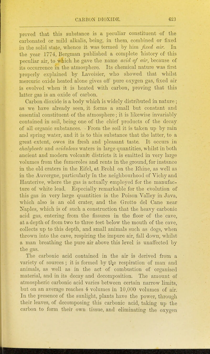 proved that this substance is a peculiar constituent of the carbonated or mild alkalis, being, in them, combined or fixed in the solid state, whence it was termed by him fixed air. In the year 1774, Bergman published a complete history of this peculiar air, to which he gave the name acid of air, because of its occurrence in the atmosphere. Its chemical nature was first properly explained by Lavoisier, who showed that whilst mercuric oxide heated alone gives off pure oxygen gas, fixed air is evolved when it is heated with carbon, proving that this latter gas is an oxide of carbon. Carbon dioxide is a body which is widely distributed in nature ; as we have already seen, it forms a small but constant and essential constituent of the atmosphere; it is likewise invariably contained in soil, being one of the chief products of the decay of all organic substances. • From the soil it is taken up by rain and spring water, and it is to this substance that the latter, to a great extent, owes its fresh and pleasant taste. It occurs in chalylcatc and acidulous w&tevs in large quantities, whilst in both ancient and modern volcanic districts it is emitted in very large volumes from the fumeroles and rents in the ground, for instance in the old craters in the Eifel, at Brohl on the Ehine, as well as in the Auvergne, particularly in the neighbourhood of Vichy and Hauterive, where the gas is actually employed for the manufac- ture of white lead. Especially remarkable for the evolution of this gas in very large quantities is the Poison Valley in Java, which also is an old crater, and the Grotto del Cane near ITaples, which is of such a construction that the heavy carbonic acid gas, entering from the fissures in the floor of the cave, at a depth of from two to three feet below the mouth of the cave, collects up to this depth, and small animals such as dogs, when thrown into the cave, respiring the impure air, fall down, whilst a man breathing the pure air above this level is unaffected by the gas. The carbonic acid contained in the air is derived from a variety of sources ; it is formed by t^e respiration of man and animals, as well as in the act of combustion of organised material, and in its decay and decomposition. The amount of atmospheric carbonic acid varies between certain narrow limits, but on an average reaches 4 volumes in 10,000 volumes of air. In the presence of the sunlight, plants have the power, through their leaves, of decomposing tliis carbonic acid, taking up the carbon to form their own tissue, and eliminating the oxygen