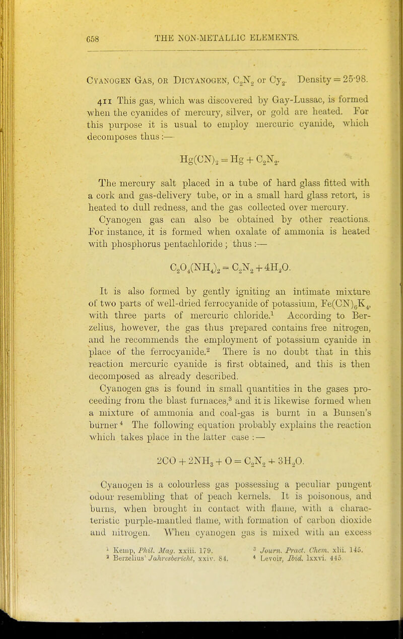 Cyanogen Gas, or Dicyanogen, C.^'N.^ or Cy-g. Density = 25-98. 411 This gas, which was discovered by Gay-Lussac, is formed when the cyanides of mercury, silver, or gold are heated. For this purpose it is usual to employ mercuric cyanide, which decomposes thus:— Hg(CN)., = Hg + C2N2. The mercury salt placed in a tube of hard glass fitted vnth. a cork and gas-delivery tube, or in a small hard glass retort, is heated to dull redness, and the gas collected over mercury. Cyanogen gas can also be obtained by other reactions. For instance, it is formed when oxalate of ammonia is heated with phosphorus pentachloride ; thus :— It is also formed by gently igniting an intimate mixture of two parts of well-dried ferrocyanide of potassium, re(0]Sr)5K^, with three parts of mercuric chloride.-- According to Ber- zelius, however, the gas thus prepared contains free nitrogen, and he recommends the employment of potassium cyanide in place of the ferrocyanide.^ There is no doubt that in this reaction mercui'ic cyanide is first obtained, and this is then decomposed as abeady described. Cyanogen gas is found in small quantities in the gases pro- ceeding from tlie blast furnaces,^ and it is likewise formed when a mixture of ammonia and coal-gas is burnt in a Buusen's burner * The following equation probably explains the reaction which takes place in the latter case : — 2C0 + 2NH3 + 0 = C.,N, + m.fl. Cyanogen is a colourless gas possessing a peculiar pungent odour resembling that of peach kernels. It is poisonous, and burns, when brought in contact with llame, with a charac- teristic purple-mantled Hanie, with formation of carbon dioxide and iiitroueu. When cviuiouen «ras is mixed with an excess ' Kemp, Phil. May. xxiii. 179. ^ Berzelius' Jahrcsberichf, xxiv. 84. 3 Joum. Pract. Chan. xlii. 145. * Levoir, Ibid. \xyL\i. 445.