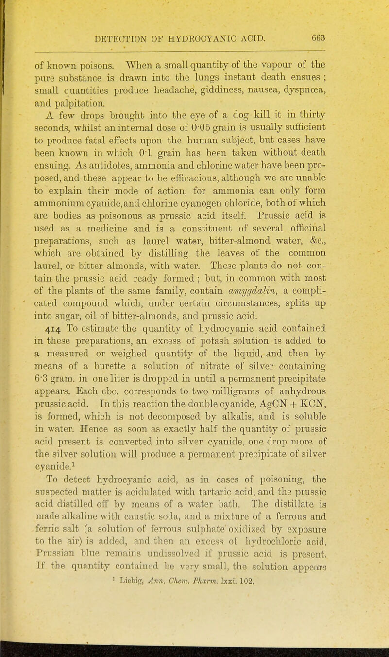 of known poisons. When a small quantity of the vapour of the pure substance is drawn into the lungs instant death ensues ; small quantities produce headache, giddiness, nausea, dyspnoea, and palpitation. A few drops brought into the eye of a dog kill it in thirty seconds, whilst an internal dose of 0'05 grain is usually sufficient to produce fatal effects upon the human subject, but cases have been known in which Ol grain has been taken without death ensuing. As antidotes, ammonia and chlorine water have been pro- posed, and these appear to be efficacious, although we are unable to explain their mode of action, for ammonia can only form ammonium cyanide,and chlorine cyanogen chloride, both of which are bodies as poisonous as prussic acid itself. Prussic acid is used as a medicine and is a constituent of several officinal preparations, such as laurel water, bitter-almond water, &c., which are obtained by distilling the leaves of the common laurel, or bitter almonds, with water. These plants do not con- tain the prussic acid ready formed ; but, in common with most of the plants of the same family, contain amygdalin, a compli- cated compound which, under certain circumstances, splits up into sugar, oil of bitter-almonds, and prussic acid. 414 To estimate the quantity of hydrocyanic acid contained in these preparations, an excess of potash solution is added to a measured or weighed quantity of the liquid, And then by means of a burette a solution of nitrate of silver containing 6'3 gram, in one liter is dropped in until a permanent precipitate appears. Each cbc. corresponds to two milligrams of anhydrous prussic acid. In this reaction the double cyanide, AgCN -|- KCN, is formed, which is not decomposed by alkalis, and is soluble in water. Hence as soon as exactly half the quantity of prussic acid present is converted into silver cyanide, one drop more of the silver solution will produce a permanent precipitate of silver cyanide.^ To detect hydrocyanic acid, as in cases of poisoning, the suspected matter is acidulated with tartaric acid, and the prussic acid distilled off by means of a water bath. The distillate is made alkaline with caustic soda, and a mixture of a ferrous and ferric salt (a solution of ferrous sulphate'oxidized by exposure to the air) is added, and then an excess of hydrochloric acid. Prussian blue remains undissolved if prussic acid is present. If the quantity contained be very small, the solution appeal's ' Licbig, Ann. Chcm. Pharm. Ixxi. 102.