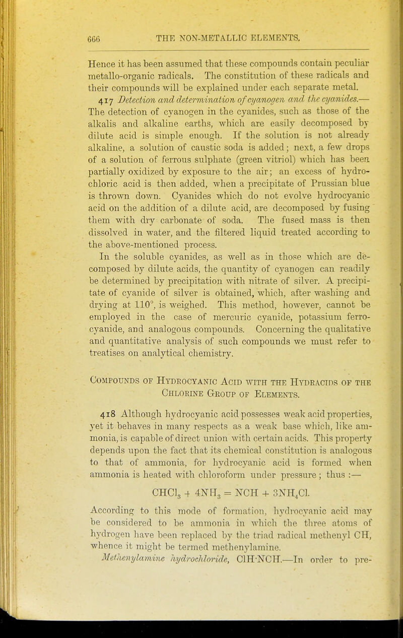 Hence it has been assumed that these compounds contain peculiar metallo-organic radicals. The constitution of these radicals and their compounds will be explained under each separate metal. 417 Detection and determination of cyanogen and tlie cya/nides.— The detection of cyanogen in the cyanides, such as those of the alkalis and alkaline earths, which are easily decomposed by dilute acid is simple enough. If the solution is not already alkaline, a solution of caustic soda is added; next, a few drops of a solution of ferrous sulphate (green vitriol) which has beea partially oxidized by exposure to the air; an excess of hydro- chloric acid is then added, when a precipitate of Prussian blue is thrown down. Cyanides which do not evolve hydrocyanic acid on the addition of a dilute acid, are decomposed by fusing them with dry carbonate of soda. The fused mass is then dissolved in water, and the filtered liquid treated according to the above-mentioned process. In the soluble cyanides, as well as in those which are de- composed by dilute acids, the quantity of cyanogen can readily be determined by precipitation with nitrate of silver. A precipi- tate of cyanide of silver is obtained, which, after washing and drying at 110°, is weighed. This method, however, cannot be employed in the case of mercuric cyanide, potassium ferro- cyanide, and analogous compounds. Concerning the qualitative and quantitative analysis of such compounds we must refer to treatises on analytical chemistry. Compounds of Hydeocyanic Acid with the Htoeactds of the Chlorine Geoup of Elements. 418 Although hydrocyanic acid possesses weak acid properties, yet it behaves in many respects as a weak base which, like am- monia, is capable of direct union with certain acids. This property depends upon the fact that its chemical constitution is analogous to that of ammonia, for hydrocyanic acid is formed when ammonia is heated with chloroform under pressure ; thus :— CHCI3 -f 4Nfl3 = NCH + 3NH4CI. According to this mode of formation, hydrocyanic acid may be considered to be ammonia in which the three atoms of hydrogen have been replaced by the triad radical methenyl CH, whence it might be termed methenylamine. Meihmylaminc hydrochloride, ciH-NCH.—In order to pre-