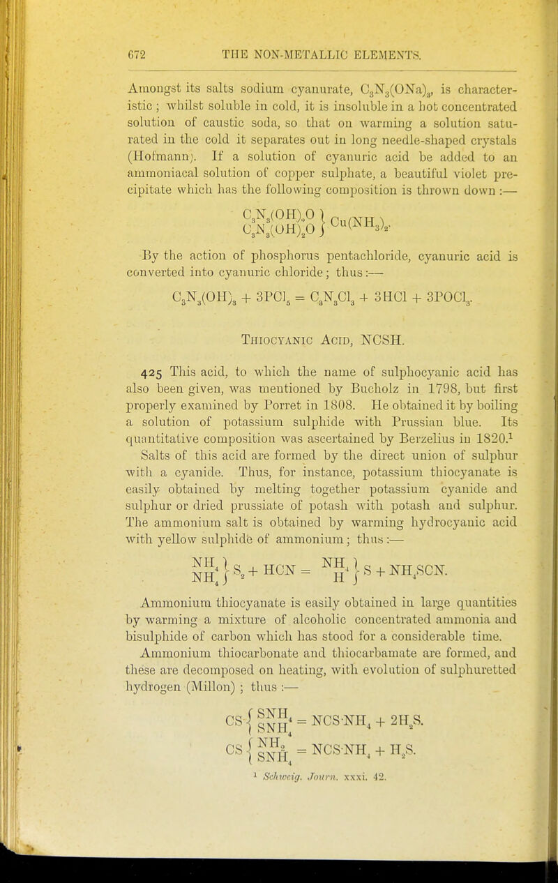 Amongst its salts sodium cyanurate, C3N'3(0]Sra)3, is character- istic ; whilst soluble in cold, it is insohible in a hot concentrated solution of caustic soda, so that on wanning a solution satu- rated in the cold it separates out in long needle-shaped crystals (Hofraanni. If a solution of cyanuric acid be added to an ammoniacal solution of copper sulphate, a beautiful violet pre- cipitate which has the following composition is thrown down :— By the action of phosphorus pentachloride, cyanuric acid is converted into cyanuric chloride; thus:— G,K,mX + ^ 03^3013 4- 3HC1 + 3POCI3. Thiocyanic Acid, NCSH. 425 This acid, to which the name of sulphocyanic acid has also been given, was mentioned by Bucholz in 1798, but first properly examined by Porret in 1808. He obtained it by boiling a solution of potassium sulphide with Prussian blue. Its quantitative composition was ascertained by Berzelius in 1820.^ Salts of this acid are formed by the direct union of sulphur with a cyanide. Thus, for instance, potassium thiocyanate is easily obtained by melting together potassium cyanide and sulphur or dried prussiate of potash with potash and sulphur. The ammonium salt is obtained by warming hydrocyanic acid with yellow sulphide of ammonium; thus :— Ammonium thiocyanate is easily obtained in large quantities by warming a mixture of alcoholic concentrated annnonia and bisulphide of carbon which has stood for a considerable time. Ammonium thiocarbonate and thiocarbamate are formed, and these are decomposed on heating, with evolution of sulphuretted hydrogen (Millon) ; thus :— j si?fr = Ncs-NH, + n,s.