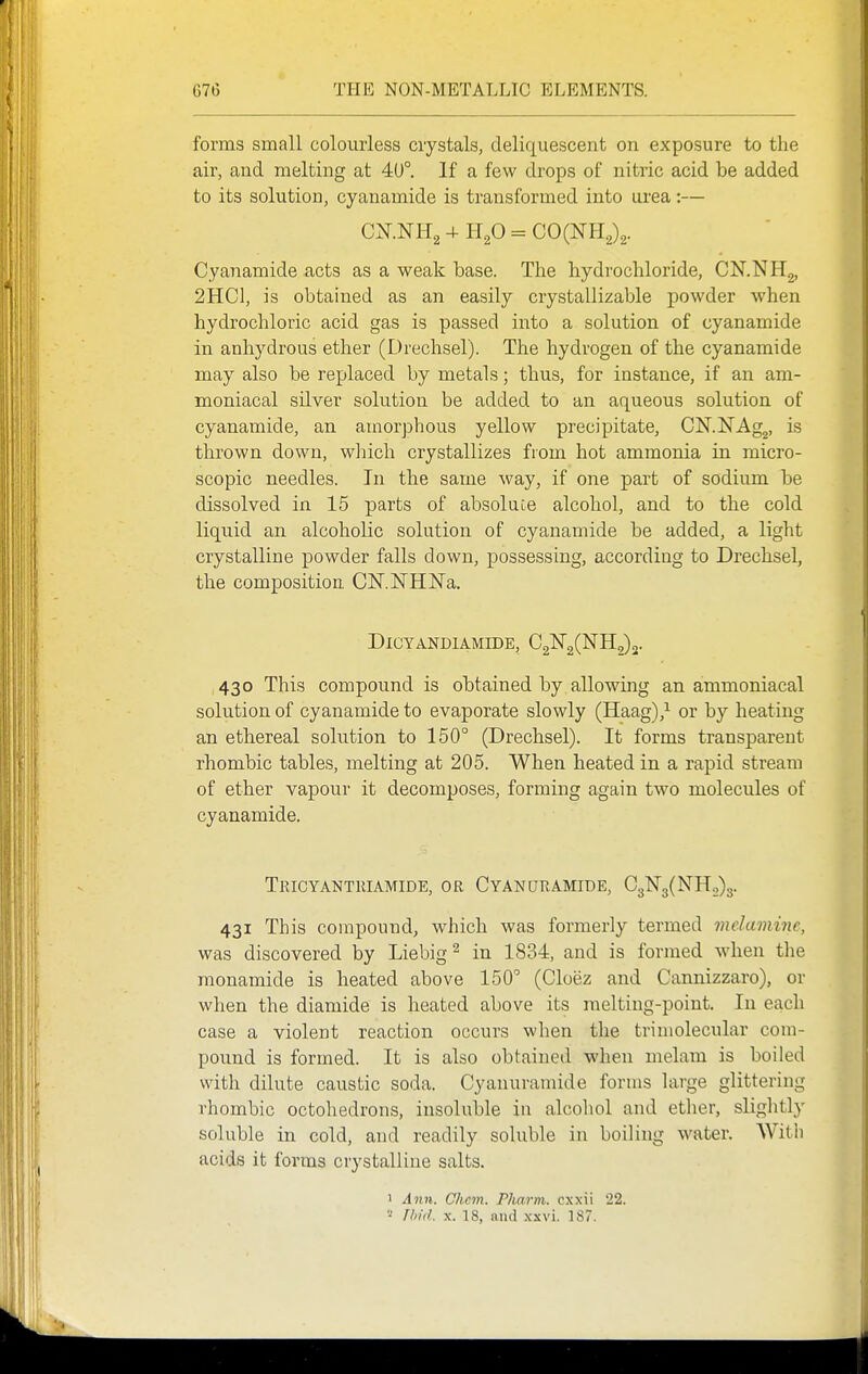 forms small colourless crystals, deliquescent on exposure to the air, and melting at 40°. If a few drops of nitric acid be added to its solution, cyanamide is transformed into lU'ea:— Cyanamide acts as a weak base. The hydrochloride, CN.NHg, 2HC1, is obtained as an easily crystallizable powder when hydrochloric acid gas is passed into a solution of cyanamide in anhydrous ether (Drechsel). The hydrogen of the cyanamide may also be replaced by metals; thus, for instance, if an am- moniacal silver solution be added to an aqueous solution of cyanamide, an amorphous yellow precipitate, CKNAg^, is thrown down, winch crystallizes from hot ammonia in micro- scopic needles. In the same way, if one part of sodium be dissolved in 15 parts of absoluce alcohol, and to the cold liquid an alcoholic solution of cyanamide be added, a light crystalline powder falls down, possessing, according to Drechsel, the composition CN-lSTHNa. DiCYANDlAMIDE, C2lSr2(NH2)2. 430 This compound is obtained by allowing an ammoniacal solution of cyanamide to evaporate slowly (Haag),^ or by heating an ethereal solution to 150° (Drechsel). It forms transparent rhombic tables, melting at 205. When heated in a rapid stream of ether vapour it decomposes, forming again two molecules of cyanamide. Tricyantriamide, or Cyanuramide, C3N3(NH.,)3. 431 This compound, which was formerly termed melaminc, was discovered by Liebig^ in 1834, and is formed when the monamide is heated above 150° (Cloez and Cannizzaro), or when the diamide is heated above its melting-point. In each case a violent reaction occurs when the trimolecular com- pound is formed. It is also obtained when melam is boiled with dilute caustic soda. Cyanuramide forms large glittering rhombic octohedrons, insoluble in alcohol and ether, slightly soluble in cold, and readily soluble in boiling water. With acids it forms crystalline salts. 1 Ann. Chcm. PJiarm. cxxii 22. riii'd. X. 18, and xxvi. 187.