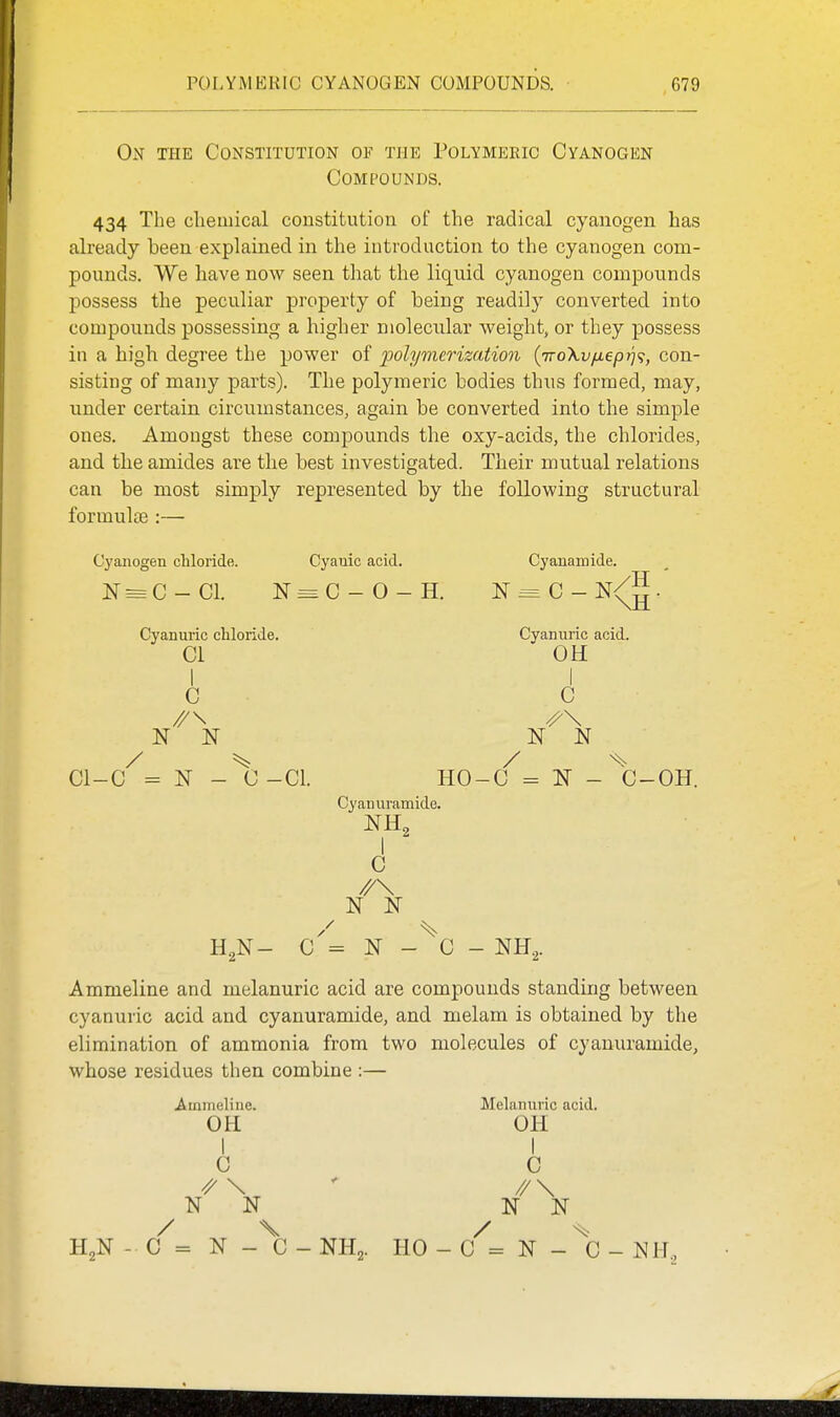 On the Constitution of the Polymeric Cyanogen Compounds. 434 The chemical constitution of the radical cyanogen has already been explained in the introduction to the cyanogen com- pounds. We have now seen tliat the liquid cyanogen compounds possess the peculiar property of being readily converted into compounds possessing a higher molecular weight, or they possess in a high degree the power of polymerization {TroXvfieprj^, con- sisting of many parts). The polymeric bodies thus formed, may, under certain circumstances, again be converted into the simple ones. Amongst these compounds the oxy-acids, the chlorides, and the amides are the best investigated. Their mutual relations can be most simply represented by the following structural formulae :— Cyanogen chloride. N = G- CI. Cyanic acid. N = C - O - H. CI- Cyanuric chloride. CI I c //\ / -C = N - C-CL Cyanamide. N = C - N<^^. Cyannric acid. OH I C ^\ N N / ^ HO-C - N - C-OH. Cyanuramide. C //\ C = N - C Ammeline and melanuric acid are compounds standing between cyanuric acid and cyanuramide, and melam is obtained by the elimination of ammonia from two molecules of cyanuramide, whose residues then combine :— .Ammeline. OH I C ^ \ K N / X C = N - C NH,. HO - Melanuric acid. OH I C ^\ / ^ C = N - C - NH.