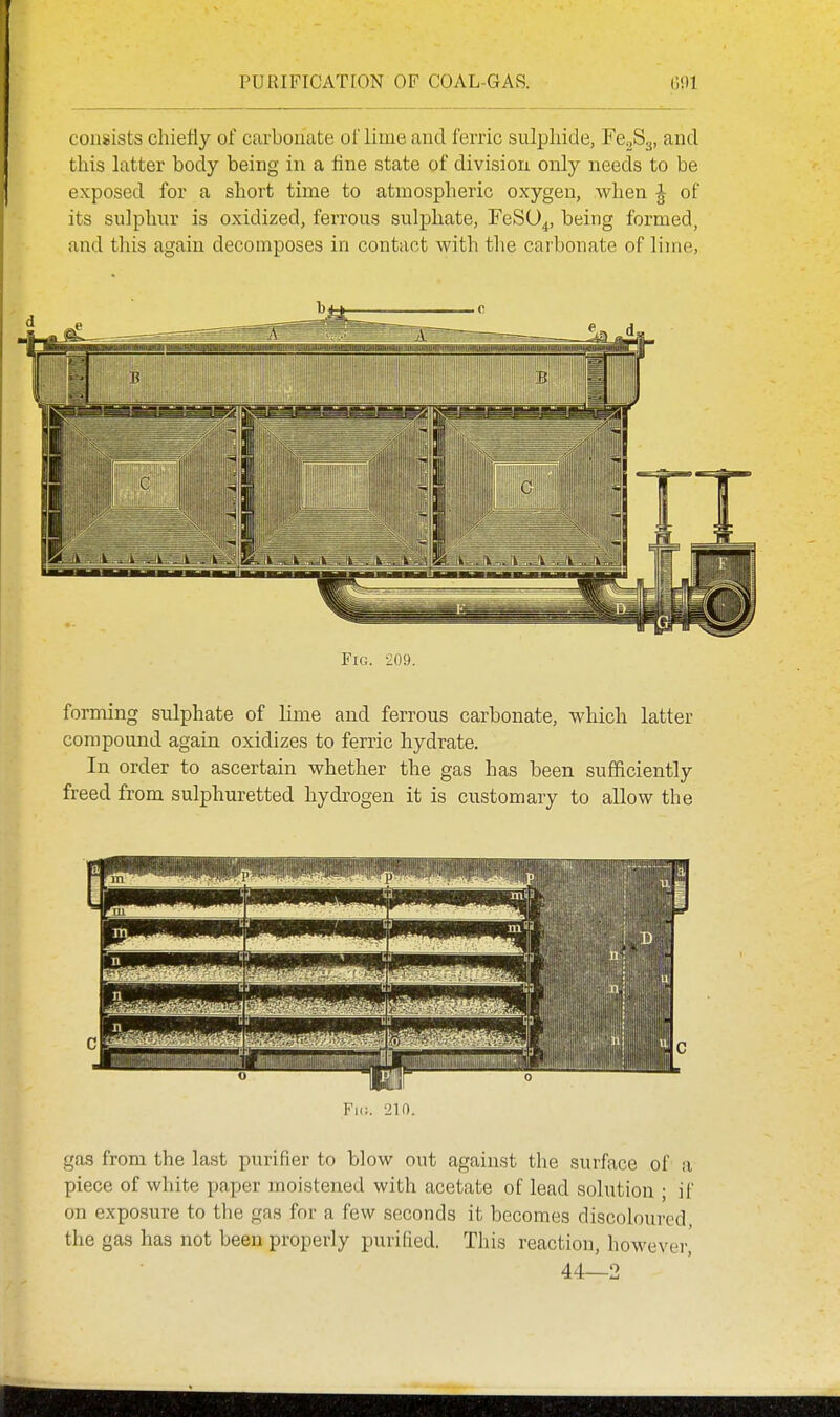 consists chiefly of carbonate of lime and ferric sulpliide, Fe^S.^, and this latter body being in a flne state of division only needs to be exposed for a short time to atmospheric oxygen, when J of its sulphur is oxidized, ferrous sulphate, FeSU^, being formed, and this again decomposes in contact with tlie carbonate of lime, Fig. 209. forming sulphate of lime and ferrous carbonate, which latter compound again oxidizes to ferric hydrate. In order to ascertain whether the gas has been sufficiently freed from sulphuretted hydrogen it is customary to allow the gas from the last purifier to blow out against the surface of a piece of white paper moistened with acetate of lead solution ; if on exposure to the gas for a few seconds it becomes discoloured, the gas has not been properly purified. This reaction, however,' 44—2