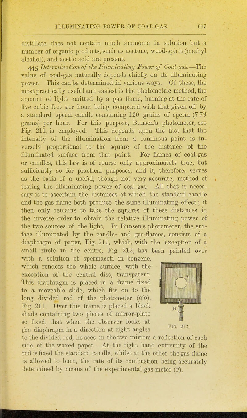 distillate does not contain much ammonia in solution, but a number of organic products, such as acetone, wood-spirit (methyl alcohol), and acetic acid are present. 445 Detei^mination of the Illuminating Poicer of Coal-gas.—The value of coal-gas naturally depends chiefly on its illuminating power. This can be determined in various ways. Of these, the most practically useful and easiest is the photometric method, the amount of light emitted by a gas flame, burning at the rate of five cubic feet per hour, being compared with that given off by a standard sperm candle consuming 120 grains of sperm (7'79 grams) per hour. For this purpose, Bunsen's photometer, see Fig. 211, is employed. This depends upon the fact that the intensity of the illumination from a luminous point is in- versely proportional to the square of the distance of the illuminated surface from that point. For flames of coal-gas or candles, this law is of course only approximately true, but sufficiently so for practical purposes, and it, therefore, serves as the basis of a useful, though not very accurate, method of * testing the illuminating power of coal-gas. All that is neces- sary is to ascertain the distances at which the standard candle and the gas-flame both produce the same illuminating effect; it then only remains to take the squares of these distances in the inverse order to obtain the relative illuminating power of the two sources of the light. In Bunsen's photometer, the sur- face illuminated by the candle- and gas-flames, consists of a diaphragm of paper. Fig. 211, which, with the exception of a small circle in the centre, Fig. 212, has been painted over witli a solution of spermaceti in beiizene, which renders the whole surface, with the exception of the central disc, transparent. This diaphragm is placed in a frame fixed to a moveable slide, which fits on to the long divided rod of the photometer (o'o). Fig. 211. Over this frame is placed a black shade containing two pieces of mirror-plate so fixed, that when the observer looks at the diaphragm in a direction at right angles to the divided rod, he sees in the two mirrors a reflection of each side of the waxed paper At the right hand extremity of the rod is fixed the standard candle, whilst at the other the gas-flame is allowed to burn, the rate of its combustion being accurately determined by means of the experimental gas-meter (p).
