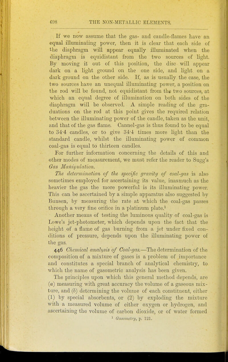 If we now assume that the gas- aud candle-flames have an equal illuminating power, then it is clear that each side of the diaphragm will appear equally illuminated when the diaphragm is equidistant from the two sources of light. By moving it out of this position, the disc will appear dark on a light ground on the one side, and light on a dark ground on the other side. If, as is usually the case, the two sources have an unequal illuminating power, a position on the rod will be found, not equidistant from the two sources, at which an equal degree of illumination on both sides of the diaphragm will be observed. A simple reading of the gra- duations on the rod at this point gives the required relation between the illuminating power of the candle, taken as the unit, and that of the gas flame. Cannel-gas is thus found to be equal to 34'4 candles, or to give 344 times more light than the standard candle, whilst the illuminating power of common coal-gas is equal to thirteen candles. For further information concerning the details of this and other modes of measurement, we must refer the reader to Sugg's Gas Manipulation. The determination of the specific gravity of coal-gas is also sometimes employed for ascertaining its value, inasmuch as the heavier the gas the more powerful is its illuminating power. This can be ascertained by a simple apparatus also suggested by Bunsen, by measuring the rate at which the coal-gas passes through a very fine orifice in a platinum plate.^ Another means of testing the luminous quality of coal-gas is Lowe's jet-photometer, which depends upon the fact that the height of a flame of gas burning from a jet under fixed con- ditions of pressure, depends upon the illuminating power of the gas. 446 Chemical analysis of Coal-gas.—The determination of the composition of a mixtxire of gases is a problem of importance and constitutes a special branch of analytical chemistry, to which the name of gasometric analysis has been given. The principles upon wliich this general method depends, are (a) measuring with great accuracy the volume of a gaseous mix- tare, and (b) determining the volume of each constituent, either (1) by special absorbents, or (2) by exploding the mixture with a measured volume of either oxj'-gen or hydrogen, and ascertaining the volume of carbon dioxide, or of water formed * Oiisomctry, p. 121.