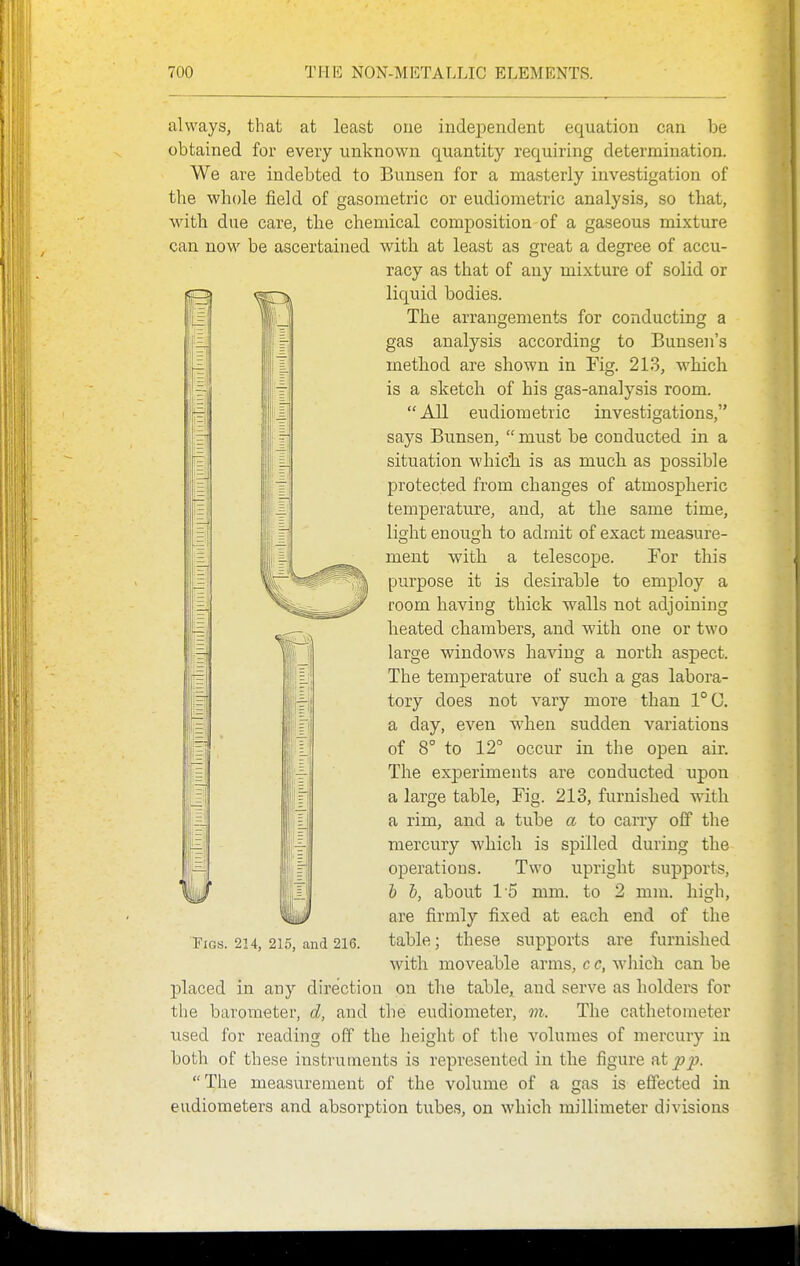 I i always, that at least one independent equation can be obtained for every unknown quantity requiring determination. We are indebted to Bunsen for a masterly investigation of the whole field of gasometric or eudiometric analysis, so that, with due care, the chemical composition of a gaseous mixture can now be ascertained with at least as great a degree of accu- racy as that of any mixture of solid or liquid bodies. The arrangements for conducting a gas analysis according to Bunsen's method are shown in Fig. 213, which is a sketch of his gas-analysis room. All eudiometric investigations, says Bunsen,  must be conducted in a situation whic'h is as much as possible protected from changes of atmospheric temperature, and, at the same time, light enough to admit of exact measure- ment with a telescope. Tor this purpose it is desirable to employ a room having thick walls not adjoining heated chambers, and with one or two large windows having a north aspect. The temperature of such a gas labora- tory does not vary more than 1°(J. a day, even when sudden variations of 8° to 12° occur in the open air. The exjDeriments are conducted upon a large table, Fig. 213, furnished with a rim, and a tube a to carry off the mercury which is spilled during the operations. Two upright supports, h 1), about 15 mm. to 2 mm. high, are firmly fixed at each end of the table; these supports are furnished with moveable arms, c c, which can be placed in any direction on the table, and serve as holders for tlie barometer, d, and the eudiometer, m. The cathetometer used for reading off the height of the volumes of mercury in both of these instruments is represented in the figure nipi?. The measurement of the volume of a gas is effected in eudiometers and absorption tubes, on which millimeter divisions Figs. 224, 213, and 216.