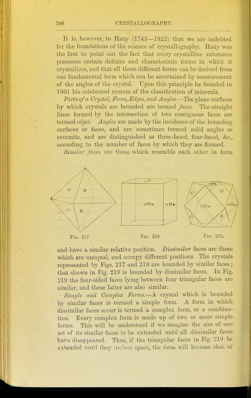 It is, however, to Haiiy (1743—1822) that we are indebted for the foundations of the science of crystallography. Haliy was the first to point out the fact that every crystalline substance possesses certain definite and characteristic forms in which it crystallizes, and that all these different forms can be derived from one fundamental form which can be ascertained by measurement of the angles of the crystal. Upon this principle he founded in 1801 his celebrated system of the classification of minerals. Parts of a Crystal, Faces, Edges, and Angles.—The plane surfaces by which crystals are bounded are termed faces. The straight lines formed by the intersection of two contiguous faces are termed edges. Angles are made by the incidence of the bounding surfaces or faces, and are sometimes termed solid angles or summits, and are distinguished as three-faced, four-faced, &c., according to the number of faces by which they are formed. Similar faces are those which resemble each other in form coOco Fig. 217. Fig. 218. Fig. 219. and have a similar relative position. Dissimilar faces are those which are unequal, and occupy different positions. The represented by Mgs. 217 and 218 are bounded by simOar faces ; that shown in Fig. 219 is bounded by dissimilar faces. In Fig. 219 the four-sided faces lying between four triangular faces are similar, and these latter are also similar. Siinple and Complex Forms.—A crystal which is bounded by similar faces is termed a simple form. A form in which dissimilar faces occur is termed a complex form, or a combina- tion. Every complex form is made up of two or more simple forms. This will be understood if we imagine the size of one set of its similar feces to be extended until all dissimilar faces have disappeared. Thus, if the triangular faces in Fig. 219 be extended until they inclose space, the form will become tluiL ol