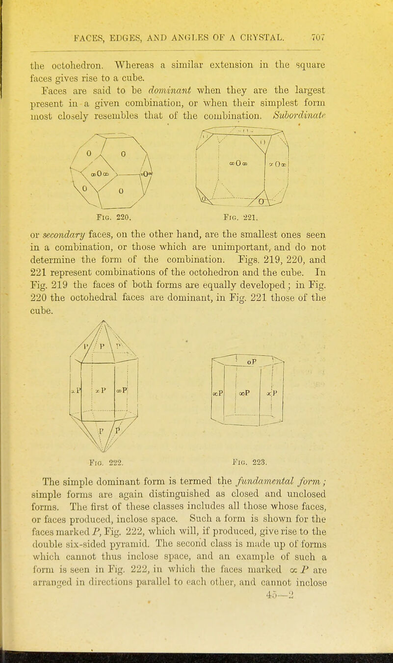 the octohedron. Whereas a similar extension in the square faces gives rise to a cube. Faces are said to be dominant when they are the largest present in a given combination, or when their simplest form most closely resembles that of the combination. Subordinate Fig. 220. or secondary faces, on the other hand, are the smallest ones seen in. a combination, or those which are unimportant, and do not determine the form of the combination. Figs. 219, 220, and 221 represent combinations of the octohedron and the cube. In Fig. 219 the faces of both forms are equally developed ; in Fig. 220 the octohedral faces are dominant, in Fig. 221 those of the cube. \ i xP oP: FrG. 222. Fig. 223. The simple dominant form is termed the fi(,nda7nental form; simple forms are again distinguished as closed and unclosed forms. The first of these classes includes all those whose faces, or faces produced, inclose space. Such a form is shown for the faces marked P, Fig. 222, which will, if produced, give rise to the double six-sided pyramid. The second class is made up of forms which cannot thus inclose space, and an example of such a form is seen in Fig. 222, in which the faces marked cc P are arranged in directions parallel to each other, and cannot inclose 45—2