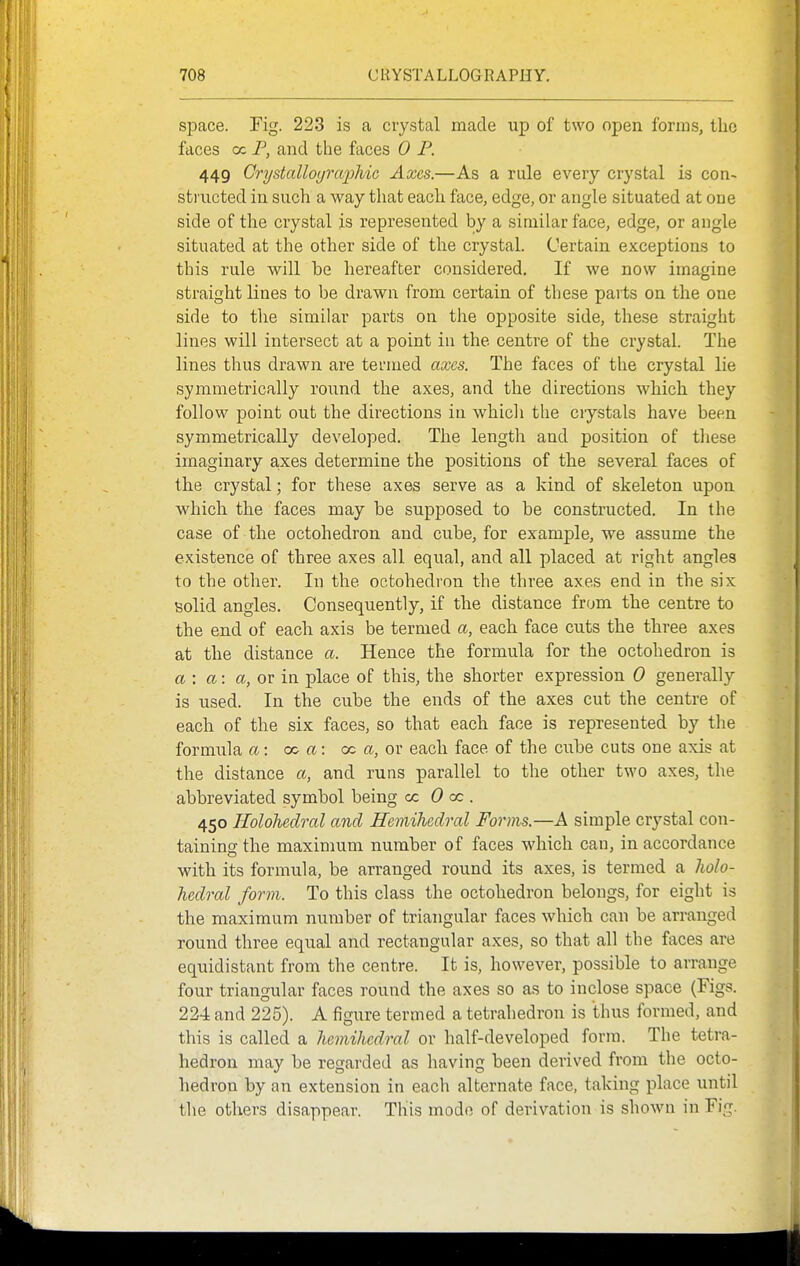 space. Fig. 223 is a crystal made up of two open forms, the faces oc P, and the faces 0 P. 449 Grystcdloijrcqoliic Axes.—As a rule every crystal is con- structed in such a way that each face, edge, or angle situated at oae side of the crystal is represented by a similar face, edge, or angle situated at the other side of the crystal. Certain exceptions lo this rule will be hereafter considered. If we now imagine straight lines to be drawn from certain of these parts on the one side to the similar parts on the opposite side, these straight lines will intersect at a point in the centre of the crystal. The lines thus drawn are termed axes. The faces of the crystal lie symmetrically round the axes, and the directions which they follow point out the directions in whicli the crystals have been symmetrically developed. The length and position of these imaginary a,xes determine the positions of the several faces of the crystal; for these axes serve as a kind of skeleton upon which the faces may be supposed to be constructed. In the case of the octohedron and cube, for example, we assume the existence of three axes all equal, and all placed at right angles to the other. In the octohedron the three axes end in the six tsolid angles. Consequently, if the distance from the centre to the end of each axis be termed a, each face cuts the three axes at the distance a. Hence the formula for the octohedron is a\ a: a, or in place of this, the shorter expression 0 generally is used. In the cube the ends of the axes cut the centre of each of the six faces, so that each face is represented by the formula a: oo a: oc a, or each face of the cube cuts one axis at the distance a, and runs parallel to the other two axes, the abbreviated symbol being cc 0 a: . 450 Holohedral and Hemihcdral Forms.—A simple crystal con- taining the maximum number of faces which can, in accordance with its formula, be arranged round its axes, is termed a holo- hedral form. To this class the octohedron belongs, for eight is the maximum number of triangular faces which can be arranged round three equal and rectangular axes, so that all the faces are equidistant from the centre. It is, however, possible to arrange four triangular faces round the axes so as to inclose space (Figs. 224 and 225). A figure termed a tetrahedron is thus formed, and this is called a hemihedral or half-developed form. The tetra- hedron may be regarded as having been derived from the octo- hedron by an extension in each alternate face, taking place until the others disappear. This mode of derivation is shown in Fig.