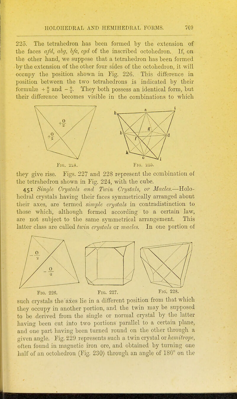 225. The tetrahedron has been formed by the extension of the faces afd, abg, hfc, cgd of the inscribed octohedron. If, on the other hand, we suppose that a tetrahedron has been formed by the extension of the other four sides of the octohedron, it will occupy the position shown in Fig. 226. This difference in position between the two tetrahedrons is indicated by their formulae +1 and -1. They both possess an identical form, but their difference becomes visible in the combinations to which rxG. 'z-i-i. Fig. 'i-lb. they give rise. Figs. 227 and 228 represent the combination of the tetrahedron shown in Fig. 224, with the cube. 451 Single Crystals and Twin Crystals, or Macles.—Holo- hedral crystals having their faces symmetrically arranged about tlieir axes, are termed simple crystals in contradistinction to those which, although formed according to a certain law, are not subject to the same symmetrical arrangement. This latter class are called twin crystals or macles. In one portion of Fig. 226. Fig. 227. F'G. 228. such crystals the axes lie in a different position from that which they occupy in another portion, and the twin may be supposed to be derived from the single or normal crystal by the latter having been cut into two portions parallel to a certain plane, and one part having been turned round on the other through a given angle. Fig. 229 represents such a twin crystal or hcmitro2JC, often found in magnetic iron ore, and obtained by turning one half of an octohedron (Fig. 230) through an angle of 180° on the