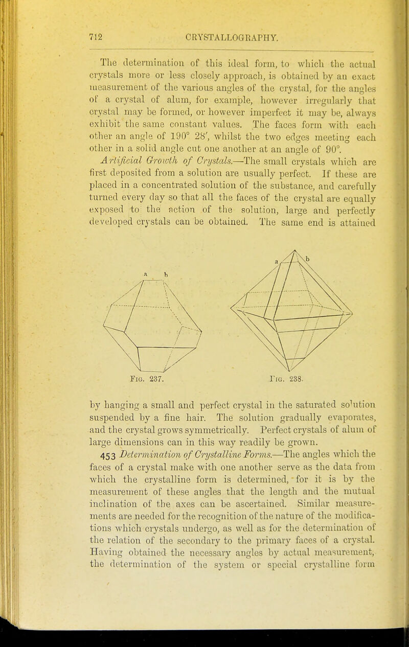 The determination of this ideal form, to which the actual crystals more or less closely approach, is obtained by an exact measurement of the various angles of the crystal, for the angles of a crystal of alum, for exajnple, however irregularly that crystal may be formed, or however imperfect it may be, always exhibit the same constant values. The faces form with each other an angle of 190° 28', whilst tlie two edges meeting each other in a solid angle cut one another at an angle of 90°. Artificial Growth of Cnjstals.—The small crystals which are first deposited from a solution are usually perfect. If these are placed in a concentrated solution of the substance, and carefully turned every day so that all the faces of the crystal are equally exposed to tlie action of the solution, large and perfectly developed crystals can be obtained. The same end is attained Fig. 237. IiG. 238. by hanging a small and perfect crystal in the saturated sohition suspended by a fine hair. The solution gradually evaporates, and the crystal grows symmetrically. Perfect crj'stals of alum of large dimensions can in this way readily be grown. 453 Determination of Crystalline Forms.—The angles whicli tlie faces of a crystal make with one another serve as the data from which the crystalline form is determined, for it is by the measurement of these angles that the length and the mutual inclination of the axes can be ascertained. Similar measure- ments are needed for the recognition of the nature of the modifica- tions which crystals undergo, as well as for the determination of the relation of the secondary to the primary faces of a crystal. Having obtained the necessary angles by actual measurement, the determination of the system or special crystalline form