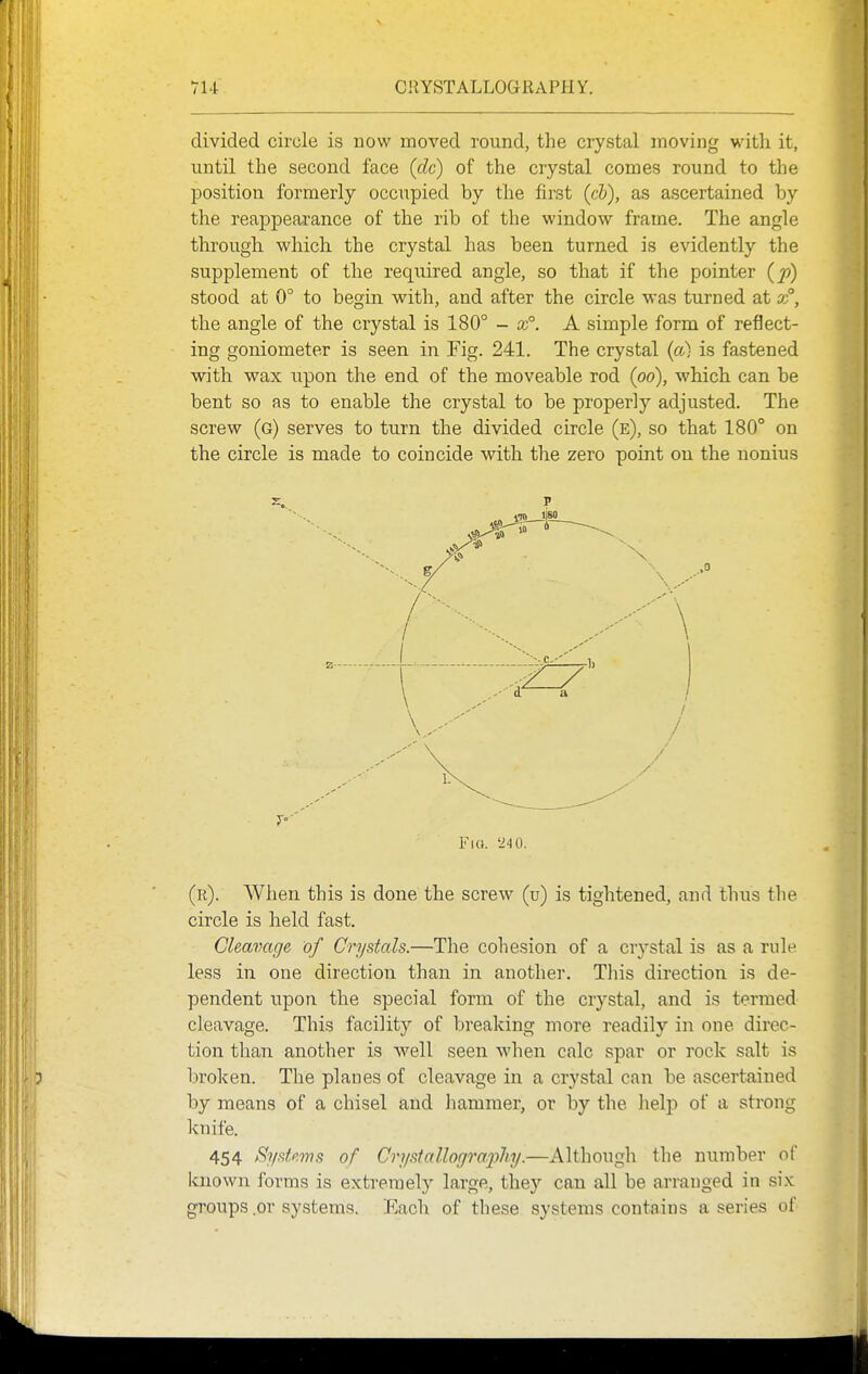 divided circle is now moved round, the crystal moving with it, until the second face (dc) of the crystal comes round to the position formerly occupied by the first (c5), as ascertained by the reappeai'ance of the rib of the window frame. The angle through which the crystal has been turned is evidently the supplement of the reqxiired angle, so that if the pointer {p) stood at 0° to begin vs^ith, and after the circle was turned at t°, the angle of the crystal is 180° - x°. A simple form of reflect- ing goniometer is seen in Fig. 241. The crystal {a) is fastened with wax upon the end of the moveable rod (po), which can be bent so as to enable the crystal to be properly adjusted. The screw (g) serves to turn the divided circle (e), so that 180° on the circle is made to coincide with the zero point on the nonius 7'' Fio. -24 0. (r). When this is done the screw (u) is tightened, and thus the circle is held fast. Cleavage of Crystals.—The cohesion of a crystal is as a rule less in one direction than in another. This direction is de- pendent upon the special form of the crystal, and is termed cleavage. This facility of breaking more readily in one direc- tion than another is well seen when calc spar or rock salt is broken. The planes of cleavage in a crystal can be ascertained by means of a chisel and hammer, or by the heljj of a strong knife. 454 Sydp.ms of Crysiallogra.fhy.—Although the number of known forms is extremely large, they can all be arranged in six groups .or systems. Each of these systems contains a series of