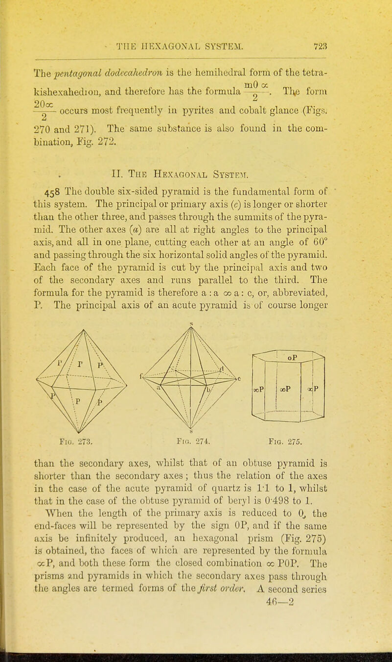 The 'pentagonal dodecahedron is the hemihedral form of the tetra- kishexahediou, and therefore has the formula Tl^e form 20oc —— occurs most frequently in pyrites and cobalt glance (Figs. 270 and 271). The same substance is also found in the com- bination, Fig. 272. II. The Hexagonal SysxE^r. 458 The double six-sided pyramid is the fundamental form of this system. The principal or primary axis (c) is longer or shorter than the other three, and passes through the summits of the pyra- mid. The other axes (a) are all at right angles to the principal axis, and aU in one plane, cutting each other at an angle of 60° and passing through the six horizontal solid angles of the pyramid. Each face of the pyramid is cut by the principal axis and two of the secondary axes and runs parallel to the third. The formula for the pyramid is therefore a : a 00 a: c, or, abbreviated, P. The principal axis of an acute pyramid is of course longer Fig. 273. Fi(}. 274. Fig. 275. than the secondary axes, whilst that of an obtuse pyramid is shorter than the secondary axes; thus the relation of the axes in the case of the acute pyramid of quartz is I'l to 1, whilst that in the case of the obtuse pyramid of beryl is 0 498 to 1. When the length of the primary axis is reduced to 0, the end-faces will be represented by the sign OP, and if the same axis be infinitely produced, an hexagonal j)rism (Fig. 275) is obtained, tho faces of which are represented by the fornmla ocP, and both these form the closed combination oc POP. The prisms and pyramids in which the secondary axes pass through the angles are termed forms of i\\e first ardor. A second series 46—2