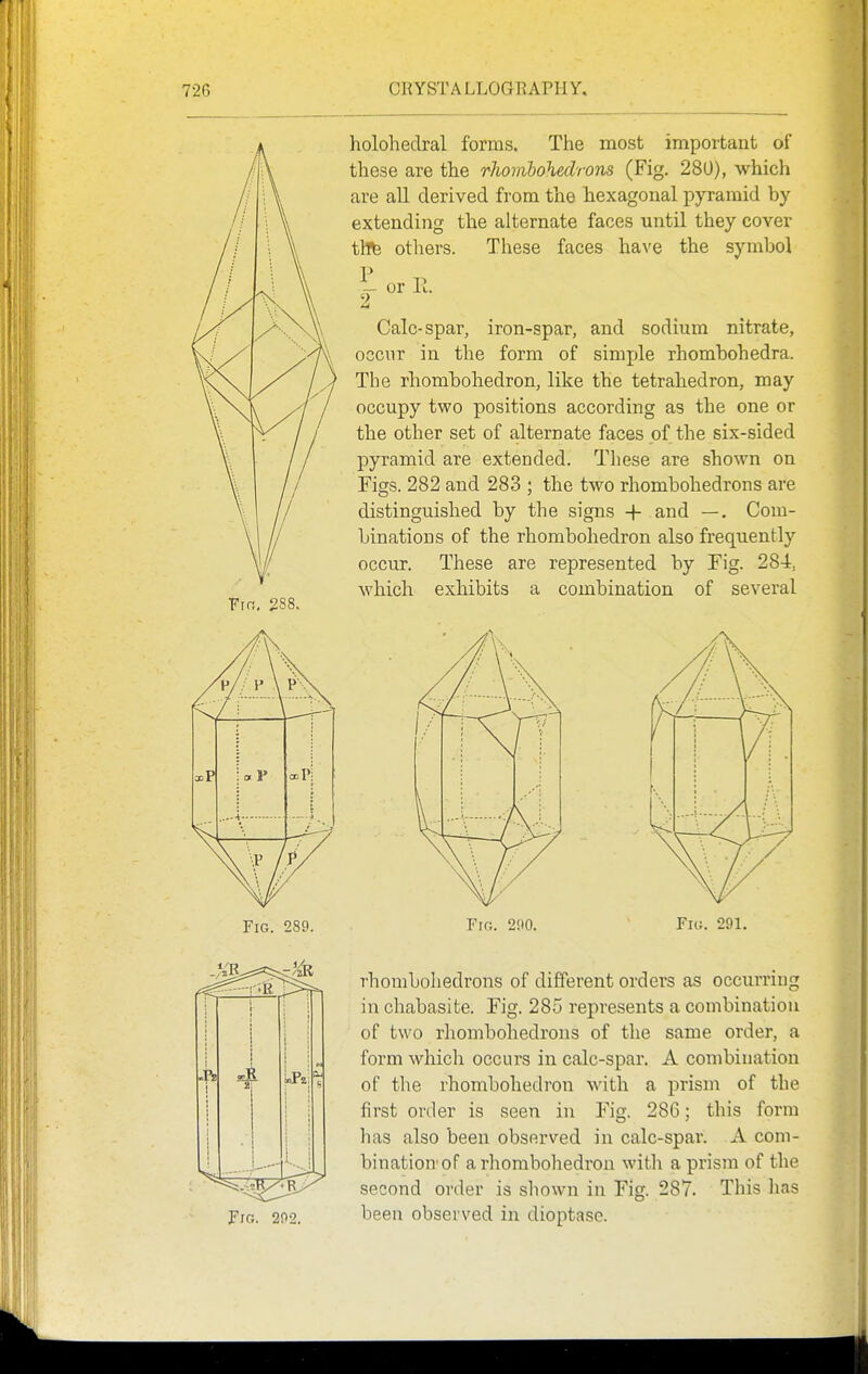 Fin, 288. holohedral forms. The most important of these are the rJwmbohedrons (Fig. 280), which are all derived from the hexagonal pyramid by extending the alternate faces until they cover tWe. others. These faces have the symbol - or E. 2 Calc-spar, iron-spar, and sodium nitrate, occur in the form of simple rhombohedra. The rhombohedron, like the tetrahedron, may occupy two positions according as the one or the other set of alternate faces of the six-sided pyramid are extended. These are sbown on Figs. 282 and 283 ; the two rhombohedrons are distinguished by the signs -|- and —. Com- binations of the rhombohedron also frequently occur. These are represented by Fig. 284, which exhibits a combination of several Fig. 289. Fig. 200. Fig. 291. rhombohedrons of different orders as occurring in chabasite. Fig. 285 represents a combination of two rhombohedrons of the same order, a form which occurs in calc-spar. A combination of tlie rhombohedron with a prism of the first order is seen in Fig. 286; this form has also been observed in calc-spar. A com- bination'of a rhombohedron with a prism of the second order is sliown in Fig. 287. This has been observed in dioptase.