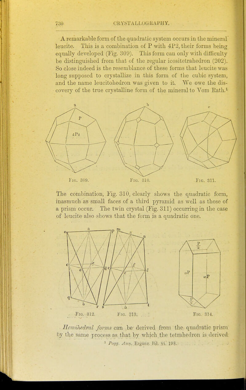 A remarkable form of the quadratic system occurs in the mineral leucite. This is a combination of P with 4P2, their forms being equally developed (Fig. 309). Tliis form can only with dithculty be distinguished from that of the regular icositetrahedron (202). So close indeed is the resemblance of these forms that leucite was long supposed to crystallize in this form of the cubic system, and the name leucitohedron was given to it. We owe the dis- covery of the true crystalline form of the mineral to Vom Eath.'- IiG. 309. Fig. 310. Pig. 311. The combination, Fig. 310, clearly shows the quadratic form, inasmuch as small faces of a third pyramid as well as those of a prism occur. The twin crystal (Fig. 311) occurring in the case of leucite also shows that the form is a quadratic one. Fia. 312. FrG. 913. . Fro. 3H. Hcmilbc.dml forms can be- derived from the quadratic prism by the same process as that by which,the tetrahedron is derived ' Pogg. ./fnn. Ergiinz. Kd. vi. 198.