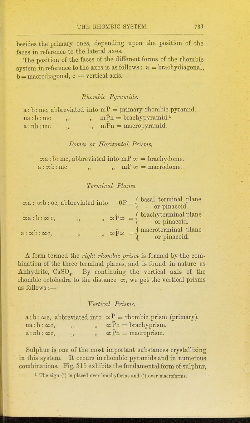 besides the primary ones, depending upon the position of the faces in reference to the lateral axes. The position of the faces of the different forms of the rhombic system in reference to the axes is as follows : a = brachydiagonal, b = macrodiagonal, c = vertical axis. Rliomlic Pyramids. a: b: mc, abbreviated into mP = primary rhombic pyramid, na: b : mc „ „ mPn = brachypyramid.^ a: nb: mc „ „ mPn = macropyramid. Domes or Horizontal Prisms. (xa: b: mc, abbreviated into mP cc = brachydome. a: ocb : mc „ „ mP oc = macrodome. Terminal Planes. aa : ccb : oc, abbreviated into OP oca: b: 00 c, „ „ ocPoc a: ccb : occ, „ „ ocPoc A form termed the right rhombic prism is formed by the com- bination of the three terminal planes, and is found in nature as Anhydrite, CaSO^. By continuing the vertical axis of the rhombic octohedra to the distance oc, we get the vertical prisms as follows :— Vertical Prisms. a:b : occ, abbreviated into ocP = rhombic prism (primary). na:b:ccc, „ „ ooPn = brachy prism. a:ab:occ, „ „ aPn = macroprism. Sulphur is one of the most important substances ciystallizing in this system. It occurs in rhombic pyramids and in numerous combinations. Fig. 315 exhibits the fundamental form of sulphur, 1 The sign f) is placed over brachyforms and (') over macroforms. f basal termmal plane \ or pinacoid. J brachyterminal plane \ or pinacoid. macroterminal plane or pinacoid.