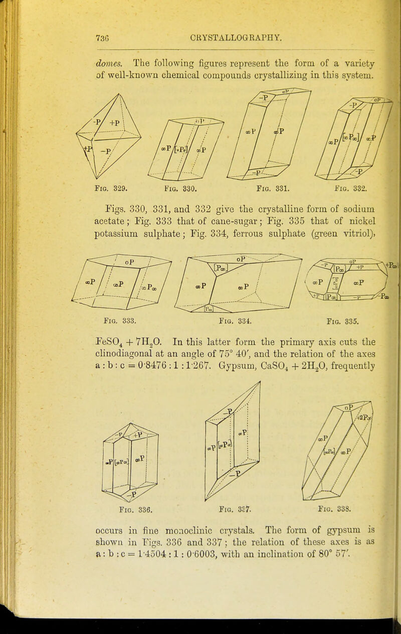 domes. The following figures represent the form of a variety of well-known chemical compounds crystallizing in this system. Fig. 329. Fig. 330. Fig. 331. Fig. 332. Figs. 330, 331, and 332 give the crystalline form of sodium acetate; Tig. 333 that of cane-sugar; Fig. 335 that of nickel potassium sulphate; Fig. 334, ferrous sulphate (green vitriol). Fig. 333. Fig. 334. Fig. 335. FeSO^ + 7H2O. In this latter form the primary axis cuts the clinodiagonal at an angle of 75° 40', and the relation of the axes a : b: c = 0 8476 :1:1-267. Gypsum, CaSO^ + 2H2O, frequently Fig. 336, Fig. 3£7. Fig. 338, occurs in fine monoclinic crystals. The form of gypsum is shown in Figs. 336 and 337; the relation of these axes is as a: b : c = 14o04 :1: 0 6003, with an inclination of 80° 57'.