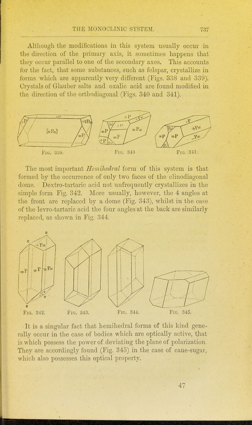 Altliougli the modifications in this system usually occur in the direction of the primary axis, it sometimes happens that they occur parallel to one of the secondary axes. This accounts for the fact, that some substances, such as felspar, crystallize in forms which are apparently very different (Figs. 338 and 339). Crystals of Glauber salts and oxalic acid are found modified iu the direction of the orthodiagonal (Figs. 340 and 341). i'lG. 389. Fin. 310 FtG. 341, The most important Remihedral form of this system is that formed by the occurrence of only two faces of the clinodiagonal dome. Dextro-tartaric acid not unfrequently crystallizes in the simple form Fig. 342. More usually, however, the 4 angles at the front are replaced by a dome (Fig. 343), whilst in the case of the levro-tartaric acid the four angles at the back are similarly replaced, as shown in Fig. 344. e Fig. 342. Fig, 343. Fig. 344. Fig. 345. It is a singular fact that hemihedral forms of this kind gene- rally occur in the case of bodies which are optically active, that is which possess the power of deviating the plane of polarization. They are accordingly found (Fig. 345) in the case of cane-sugar, which also possesses this optical property. 47