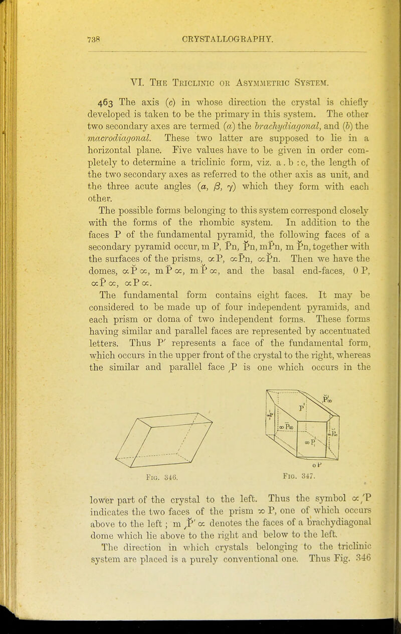 VI. The Tkiclinic or Asymmetric System. 463 The axis (c) in whose direction the crystal is chiefly developed is taken to be the j)rimary in this system. The other two secondary axes are termed (a) the hrachycliagonal, and (b) the Tnacrodiagonal. These two latter are supposed to lie in a horizontal plane. Five values have to be given in order com- pletely to determine a triclinic form, viz. a. b : c, the length of the two secondary axes as referred to the other axis as unit, and the three acute angles (a, /3, 7) which they form with each other. The possible forms belonging to this system correspond closely with the forms of the rhombic system. In addition to the faces P of the fundamental pyramid, the following faces of a secondary pyramid occur, m P, Pn, Pn, mPn, m Pn, together with the surfaces of the prisms, aP, ocPn, ocPn. Then we have the w — <^ domes, aPcc, mPcc, mPoc, and the basal end-faces, OP, ocP oc, ocPoc. The fundamental form contains eight faces. It may be considered to be made up of four independent pyramids, and each prism or doma of two independent forms. These forms having similar and parallel faces are represented by accentuated letters. Thus P' represents a face of the fundamental form, which occurs in the upper front of the crystal to the right, whereas the similar and parallel face ^P is one which occurs in the Fig. b46. FiG. 347. lower part of the crystal to the left. Thus the symbol a/P indicates tlie two faces of the prism » P, one of which occurs above to the left; m <x denotes the faces of a brachydiagonal dome which lie above to the right and below to the left. The direction in wliich crystals belonging to the triclinic system are placed is a p\irely conventional one. Thus Fig. .^46