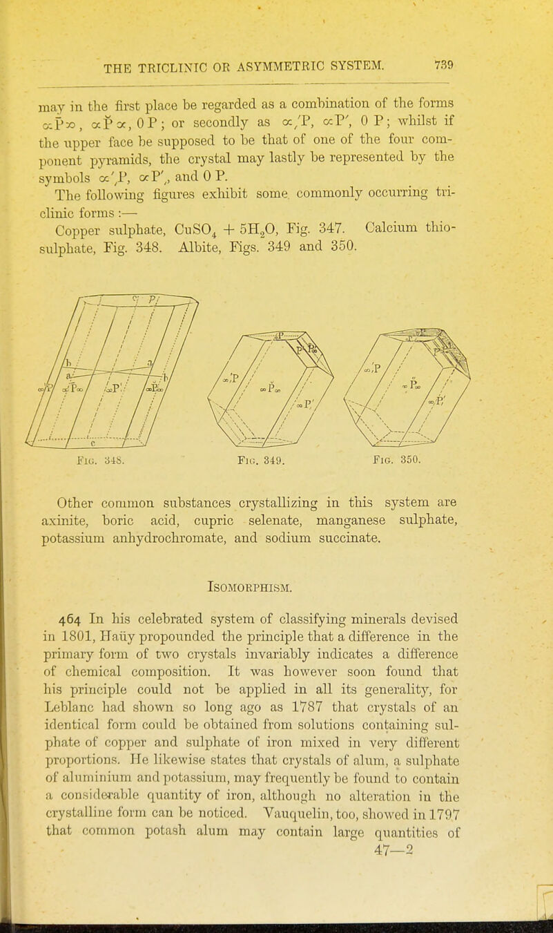 may in the first place be regarded as a combination of the forms <xP-^, aPoc.OP; or secondly as cc/P, ccP', OP; whilst if the upper face be supposed to be that of one of the four com- ponent pyramids, the crystal may lastly be represented by the symbols oc'^P, ocP',, and OP. The following figures exhibit some, commonly occurring tri- clinic forms :— Copper sulphate, CuSO^ + 5H2O, Fig. 347. Calcium thio- sulphate. Pig. 348. Albite, Figs. 349 and 350. Fit!. 3i!>. Fio. 349. Fig. 350. Other common substances crystallizing in this system are axinite, boric acid, cupric selenate, manganese sulphate, potassium anhydrochromate, and sodium succinate. Isomorphism. 464 In his celebrated system of classifying minerals devised in 1801, Haiiy propounded the principle that a difference in the primary form of two crystals invariably indicates a difference of chemical composition. It was however soon found that his principle could not be applied in all its generality, for Leblanc had shown so long ago as 1787 that crystals of an identical form could be obtained from solutions containing sul- phate of copper and sulphate of iron mixed in very different proportions. He likewise states that crystals of alum, a sulphate of aluminium and potassium, may frequently be found to contain a considerable quantity of iron, although no alteration in the crystalline form can be noticed. Vauquelin, too, showed in 179,7 that common potash alum may contain large quantities of 47—2