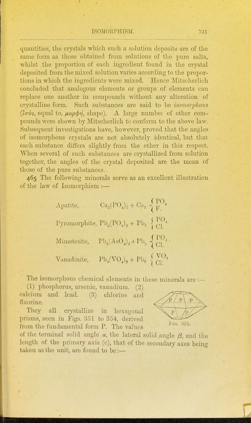quantities, the crystals which such a solution deposits are of the same form as those obtained from solutions of the pure salts, whilst the proportion of each ingredient found in the crystal deposited from the mixed solution varies according to the propor- tions in which the ingredients were mixed. Hence IMitscherlich concluded that analogous elements or groups of elements can replace one another in compounds without any alteration of crystalline form. Such substances are said to be isomorplwus (J(t6<;, equal to, fiop(f)'>j, shape). A large numbei of other com- pounds were shown by Mitscherlich to conform to the above law. Subsequent investigations have, however, proved that the angles of isomorphous crystals are not absolutely identical, but that each substance differs slightly from the other in this respect. When several of such substances are crystallized from solution together, the angles of the crystal deposited are the mean of those of the pure substances. 465 The following minerals serve as an excellent illustration of the law of Isomorphism :— Apatite, Ca,{VOJ.. + Ca. Tyromorphite, Pb^CPOJ^ + Pb,j | Mimetesite, Pb3(AsOJ.^ + Pb^ Vauadiuite, Pb.CVOJg + Pb, | The isomorphous chemical elements in these minerals are :— (1) phosphorus, arsenic, vanadium. (2) calcium and lead. (3) chlorine and fluorine. They all crystallize in hexagonal prisms, seen in Figs. 351 to 35-i, derived from the fundamental form P. The values of the terminal solid angle a, the lateral solid angle yS, and the length of the primary axis (c), that of the secondary axes being taken as the unit, are found to be:—